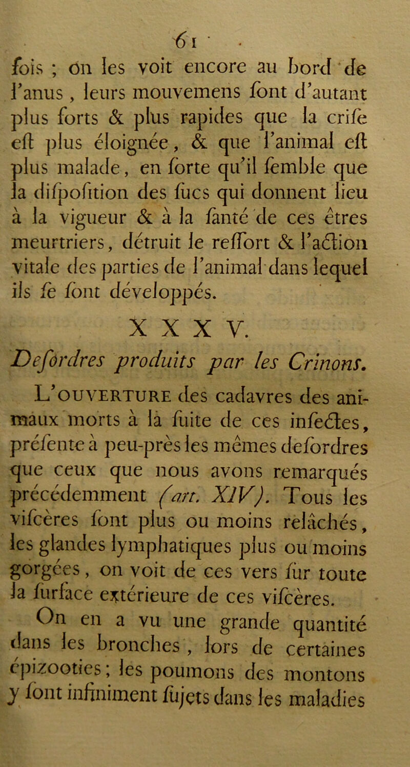 fois ; on les voit encore au bord de l’anus, leurs mouvemens font d’autant plus forts & plus rapides que la crifè ell: plus éloignée, & que l’animal eft plus malade, en forte qu’il femble que la difpofition des fucs qui donnent lieu à la vigueur & à la fente de ces êtres meurtriers, détruit le reffort & l’aélion vitale des parties de l’animal dans lequel ils fe font développés. XXXV. Defordres produits par les Crinons. L’ouverture des cadavres des ani- maux morts à la fuite de ces infe&es, préfente à peu-près les mêmes defordres que ceux que nous avons remarqués précédemment (an. XIV). Tous les vifcères font plus ou moins relâchés, les glandes lymphatiques plus ou moins gorgées, on voit de ces vers for toute la forface extérieure de ces vifcères. On en a vu une grande quantité dans les bronches , lors de certaines épizooties ; les poumons des montons y font infiniment fojçts dans les maladies