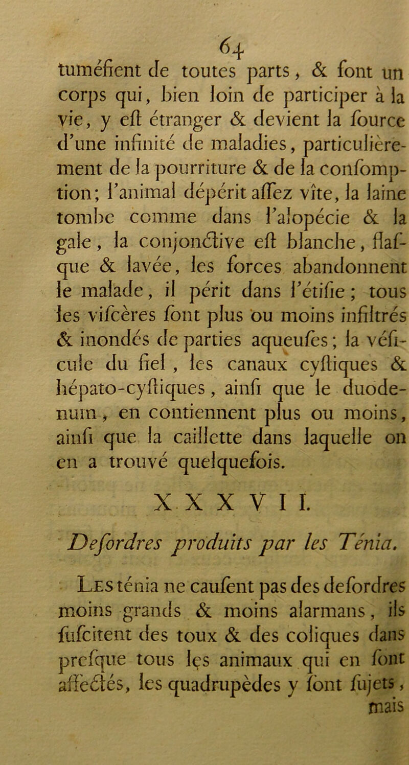 tuméfient de toutes parts , & font un corps qui, bien loin de participer à la vie, y eft étranger & devient la fource d’une infinité de maladies, particulière- ment de la pourriture & de la confomp- tion; l’animal dépérit afiez vite, la laine tombe comme dans l’alopécie & la gale , la conjonctive eft blanche, flaf- que & lavée, les forces abandonnent le malade, il périt dans l’étifie ; tous les vifcères font plus ou moins infiltrés & inondés de parties aqueufes ; la véhi- cule du fiel , les canaux cyftiques & liépato-cyftiques, ainfi que le duodé- num , en contiennent plus ou moins, ainfi que la caillette dans laquelle on en a trouvé quelquefois. XXXVII. Defordres produits par les Ténia. Les ténia ne caufent pas des defordres moins grands & moins afarmans, ils fufcitent des toux & des coliques dans prefque tous fes animaux qui en font affèCtés, les quadrupèdes y font fujets,