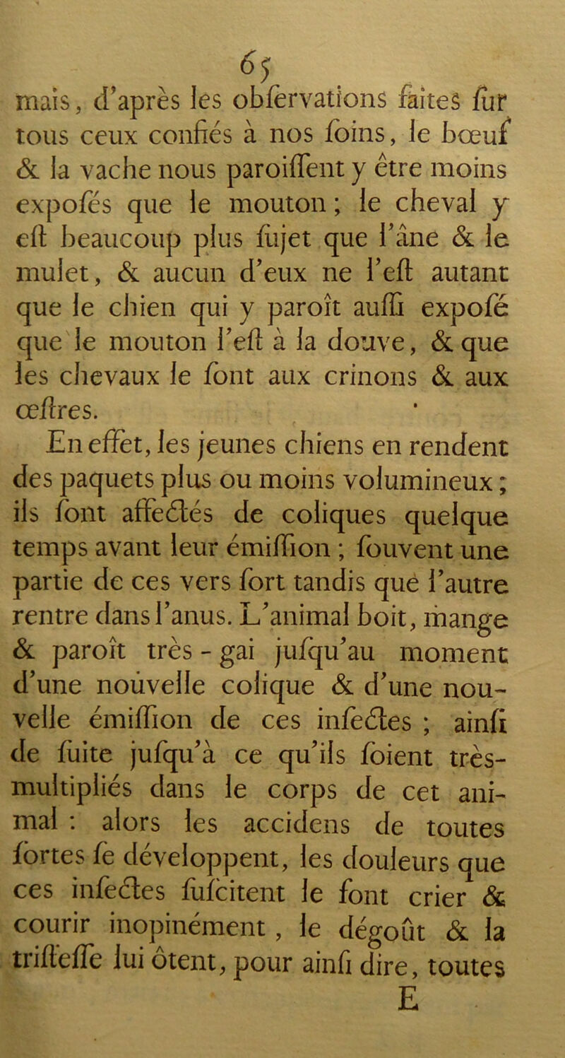 mais, d’après les obfervations faites fur tous ceux confiés à nos foins, le bœuf & la vache nous paroiffent y être moins expofés que le mouton ; le cheval y eft beaucoup plus fiijet que l’âne & le mulet, & aucun d’eux ne l’eft autant que le chien qui y paroît auffi expofé que le mouton l’efl à la douve, & que les chevaux le font aux crinons & aux œfires. En effet, les jeunes chiens en rendent des paquets plus ou moins volumineux ; ils font affeétés de coliques quelque temps avant leur émiffion ; fouvent une partie de ces vers fort tandis que l’autre rentre dans l’anus. L’animal boit, mange & paroît très - gai jufqu’au moment d’une nouvelle colique & d’une nou- velle émiffion de ces infeéies ; ainfi de fuite jufqu’à ce qu’ils fôient très- multipliés dans le corps de cet ani- mal : alors les accidcns de toutes fortes fè développent, les douleurs que ces infectes fufcitent le font crier & courir inopinément , le dégoût & la trifteffe lui ôtent, pour ainfi dire, toutes E