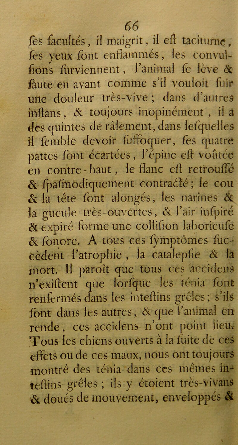 fes facultés, il maigrit, il eft taciturne, fes yeux font enflammés, les convul- fions fiirviennent, ïanimal fe lève 6c faute en avant comme s’il vouloit fuir une douleur très-vive ; dans d’autres inftans, 6c toujours inopinément , il a des quintes de râlement, dans lefquelies il fenibie devoir fiiffoquer, fes quatre pattes font écartées, l’épine eft voûtée en contre-haut, le flanc eft retroufle 6c fpafmodiquement contraéîé ; le cou 6c la tête font alongés, les narines 6c la gueule très-ouvertes, 6c l’air infpiré 6c expiré forme une collifion laborieufe 6c fonore. A tous ces fymptômes fiic- cèdent f atrophie , la catalepfie 6c la mort. Il paroît que tous ces accklens n’exiftent que lorfque les ténia font renfermés dans les inteftins grêles ; s’ils font dans les autres, 6c que l’animal en rende, ces accklens n’ont point lieu. Tous les chiens ouverts à la fuite de ces effets ou de ces maux, nous ont toujours montré des ténia dans ces mêmes in- teftins grêles ; ils y étoient très-vivans 6c doués de mouvement, enveloppés &