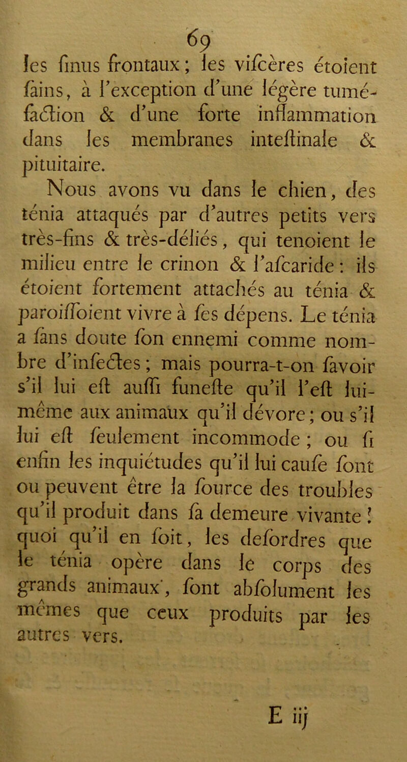 foins, à l’exception d’une légère tumé- fadion & d’une forte inflammation dans les membranes inteftinale & pituitaire. Nous avons vu dans le chien, des ténia attaqués par d’autres petits vers très-fins & très-déliés, qui tenoient le milieu entre le crinon & l’afcaride : ils étoient fortement attachés au ténia & paroiftoient vivre à fes dépens. Le ténia a fans doute fon ennemi comme nom- bre d’infedes ; mais pourra-t-on favoir s’il lui eft auffi funefte qu’il l’eft lui- même aux animaux qu’il dévore ; ou s’il lui eft feulement incommode ; ou fi enfin les inquiétudes qu’il lui caufe font ou peuvent être la fource des troubles qu’il produit dans fa demeure vivante ! quoi qu il en foit, les defordres que le ténia opère dans le corps des grands animaux', font abfolument les mêmes que ceux produits par les autres vers.