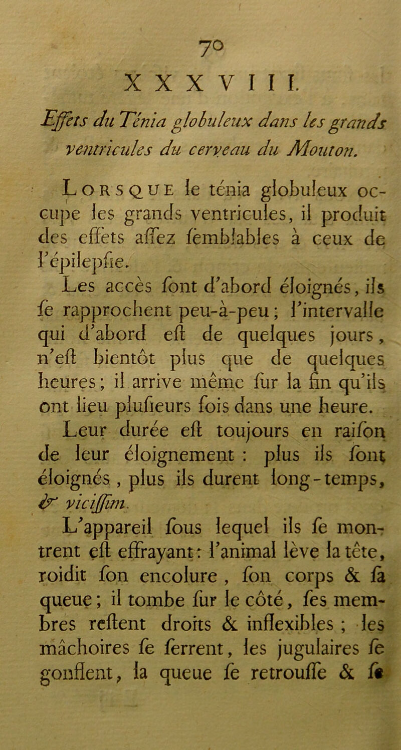 7° X X X Y I I I. Effets du Ténia globuleux dans les grands ventricules du cerveau du Mouton. Lorsque le ténia globuleux oc- cupe les grands ventricules, il produit des effets adez fèmbiables à ceux de 3'épilepfie. Les accès font d'abord éloignés, ils fe rapprochent peu-à-peu ; l'intervalle qui d'abord eft de quelques jours, n'eft bientôt plus que de quelques heures ; il arrive même fur la fin qu’ils ont lieu plufieurs fois dans une heure. Leur durée eft toujours en raifon de leur éloignement : plus ils font éloignés , plus ils durent long-temps, v ïc iffïm. L'appareil fous lequel ils fo mon- trent eft effrayant: l'animal lève la tête, roidit fon encolure , fon corps & fa queue ; il tombe fur le côté, fes mem- bres reflent droits & inflexibles ; les mâchoires fe ferrent, les jugulaires fe gonflent, la queue fe retrouffe & fi