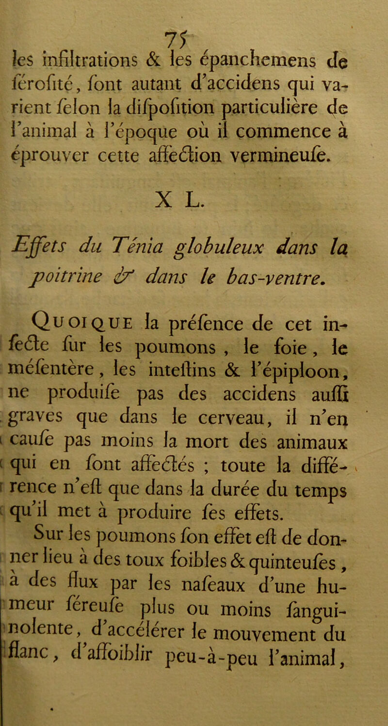 7? , T les infiltrations & les épanchemens de férofité, font autant d’accidens qui va- rient félon la difpofition particulière de l’animal à l’époque où il commence à éprouver cette affèdion vermineufe. X L. Effets du Ténia globuleux dans la poitrine à* dans le bas-ventre. Quoique la préfènce de cet in- feéle fur les poumons , le foie, le méfentère, les inteftins & l’épiploon, ne produife pas des accidens aufii graves que dans le cerveau, il n’en i caujfë pas moins la mort des animaux qui en font affedés ; toute la diffé- * f rence n’efl que dans la durée du temps qu’il met à produire fes effets. Sur les poumons fon effet eft de don- ner lieu à des toux foibles & quinteufès , a aes flux par les nafeaux d’une hu- meur fereufè plus ou moins fangui- nolente, d accélérer le mouvement du flanc, d affoiblir peu-à-peu l’animal,