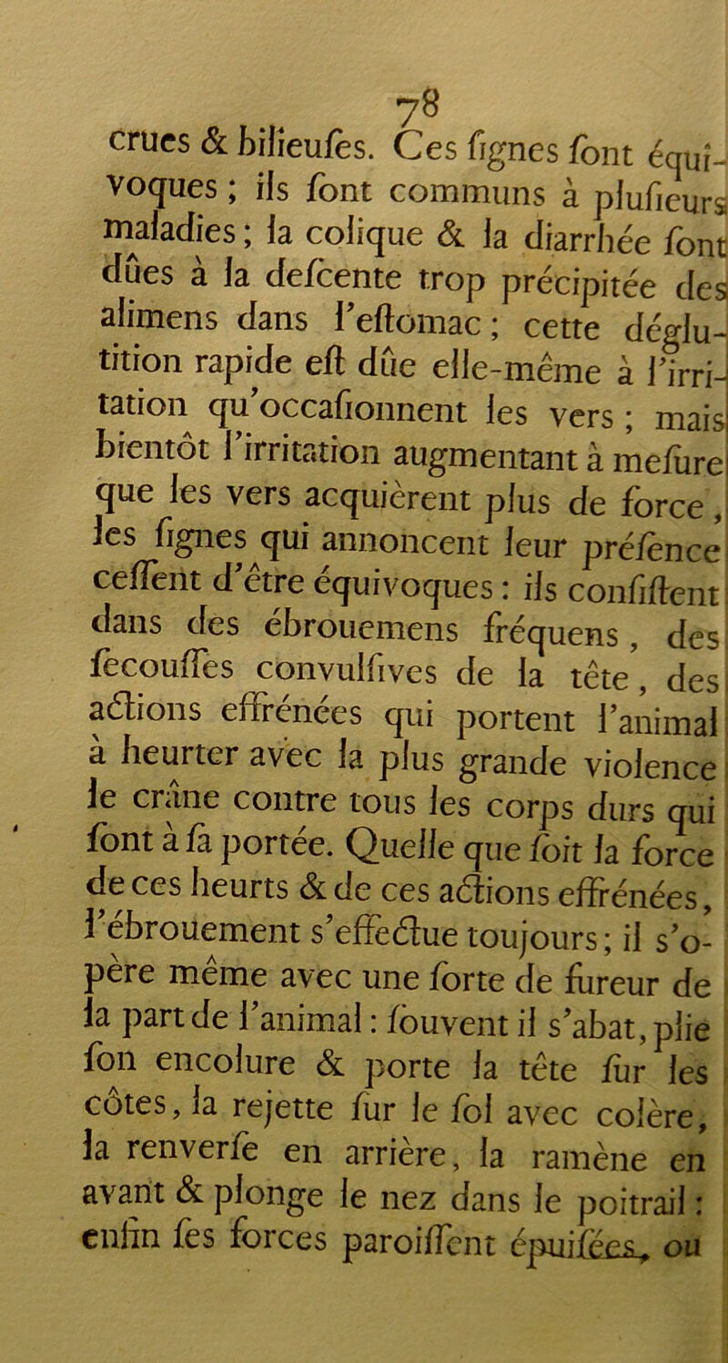 crues & bilîeufès. Ces fignes font équi- voques ; ils font communs à plufieurs maladies ; la colique & la diarrhée font dues à la defoente trop précipitée des alimens dans l'eftomac ; cette déglu- tition rapide eft due elle-même à Tirri-l tation qu occafionnent les vers ■ mais bientôt l'irritation augmentant à mefurei que les vers acquièrent plus de force j les fignes qui annoncent leur pré/ènee ceffent d'être équivoques : ils confident dans des ébrouemens fréquens, des focouiTes convulfives de la tête, des, a étions efirenees qui portent l'animal a heurter avec la plus grande violence le crâne contre tous les corps durs qui font à fa portée. Quelle que foit la force de ces heurts &de ces aétions effrénées, l'ebrouement s'effeétue toujours ; il s'o- père meme avec une forte de fureur de la part de l'animal : fouvent il s'abat, plie fon encolure & porte la tête fur les cotes, la rejette fur le foi avec colère, la renverfe en arrière, la ramène en avant & plonge le nez dans le poitrail : enfin fes forces parodient épuiféesL^ ou