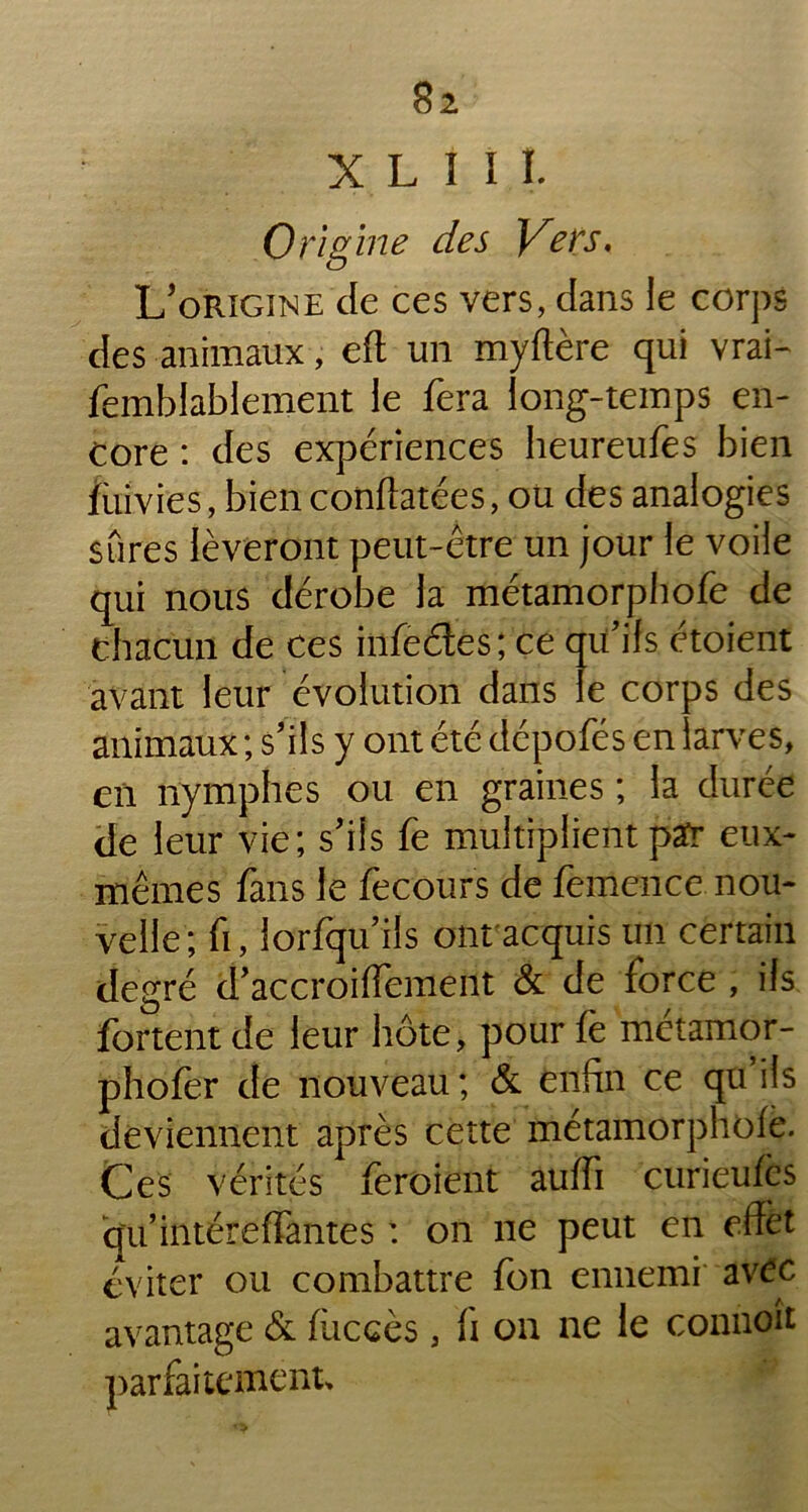 X L I I I. 0 ri g in e des Vers, L’origine de ces vers, dans le corps des animaux, eft un myftère qui vrai- femblablement le fera long-temps en- core : des expériences heureufes bien fùivies, bien conftatées, ou des analogies sûres lèveront peut-être un jour le voile qui nous dérobe la métamorphofe de chacun de ces infedes; ce qu'ils étoient avant leur évolution dans le corps des animaux; s'ils y ont été dépofés en larves, en nymphes ou en graines ; la durée de leur vie; s'ils fe multiplient par eux- mêmes fans le fecours de femence nou- velle; fi, lorfqu'ils ont acquis un certain degré d'accroiffement & de force , ils fortent de leur hôte, pour fè métamor- phofer de nouveau ; & enfin ce qu ils deviennent après cette métamorphofe. Ces vérités feroient auffi curieufes qu’intéreffantes : on ne peut en effet éviter ou combattre fon ennemi avec avantage & fùccès, fi on ne le connoit parfaitement.