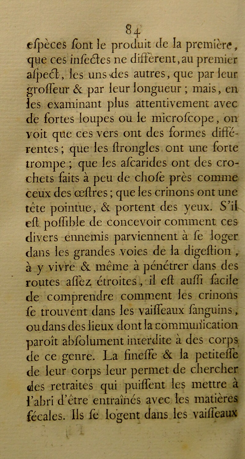 efpèces font le produit de la première, que ces infèétes ne diffèrent,au premier afpeèt, les uns,des autres, que par leur groffeur & par leur longueur ; mais, en les examinant plus attentivement avec de fortes loupes ou le microfcope, on voit que ces vers ont des formes diffé- rentes ; que les ftrongles ont une forte trompe ; que les afcarides ont des cro- chets faits à peu de chofë près comme ceux des œftres ; que les crinons ont une tête pointue, & portent des yeux. S'il eff poffibie de concevoir comment ces divers ennemis parviennent à fe loger dans les grandes voies de la digeftion , à y vivre & même à pénétrer dans des routes affez étroites , il eft auffi facile de comprendre comment les crinons fe trouvent dans les vaiffeaux fanguins, ou dans des lieux dont la communication paroît abfolument interdite à des corps de ce genre. La fineffe & la petiteffe de leur corps leur permet de chercher des retraites qui puiffent les mettre à l’abri d’être entraînés avec les matières, fécales. Ils fe logent dans les vaiffeaux