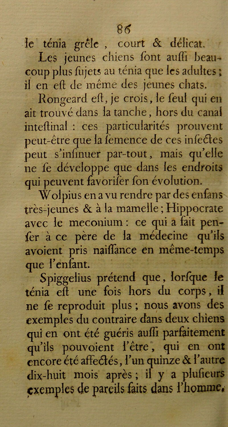 le ténia grêle , court & délicat. Les jeunes chiens font auffi beau- coup plus fùjets au ténia que les adultes ; il en eft de même des jeunes chats. Rongeard eft, je crois , le feul qui en ait trouvé dans la tanche, hors du canai inteftinal : ces particularités prouvent peut-être que Jafèmence de ces infèétes peut s’infmuer par-tout, mais qu’elle ne fe développe que dans les endroits qui peuvent favorifer fon évolution. Wolpius en a vu rendre par des enfans très-jeunes & à la mamelle ; Hippocrate avec le méconium : ce qui a fait pen- fer à ce père de la médecine qu’ils avoient pris naiflance en même-temps que l’enfant. Spiggelius prétend que, lorfque fe ténia eft une fois hors du corps, il ne {e reproduit plus ; nous avons des exemples du contraire dans deux chiens qui en ont été guéris auffi parfaitement qu’ils pouvoient l’être, qui en ont encore été affeétés, l’un quinze & l’autre dix-huit mois après ; il y a plufieurs exemples de pareils faits dans l’homme,