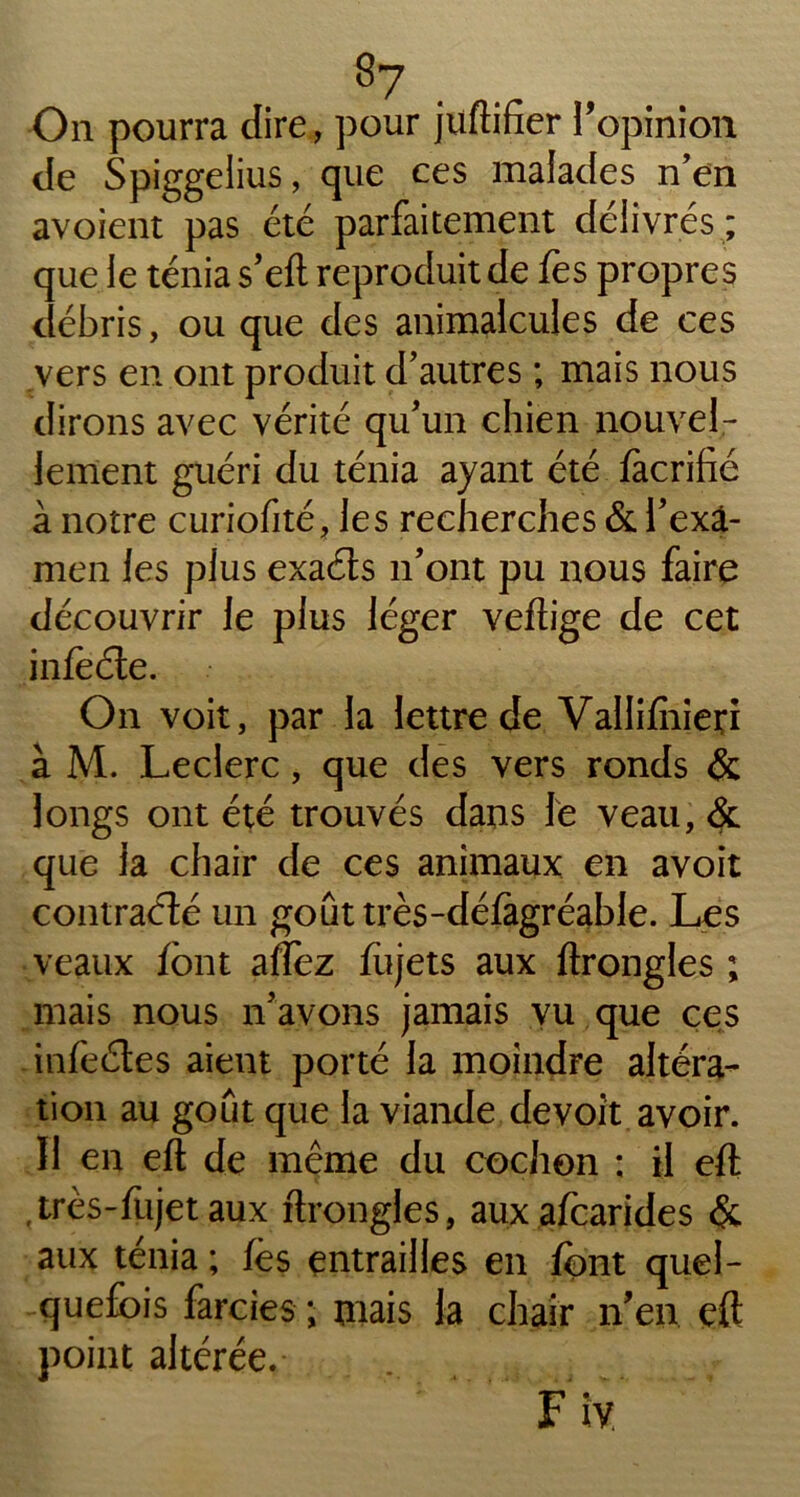 On pourra dire, pour juftifier l’opinion de Spiggelius, que ces malades n’en avoient pas été parfaitement délivrés; que le ténia s’eft reproduit de fes propres débris, ou que des animalcules de ces vers en ont produit d’autres ; mais nous dirons avec vérité qu’un chien nouvel- lement guéri du ténia ayant été fàcrifié à notre curiofité, les recherches & i’exâ- men les plus exaéts n’ont pu nous faire découvrir le plus léger veftige de cet infeéte. On voit, par la lettre de Vallifhieri à M. Leclerc, que des vers ronds & longs ont été trouvés dans le veau, & que la chair de ces animaux en avoit contracté un goût très-défàgréable. Les veaux font afïez fujets aux ftrongles ; mais nous n’avons jamais vu que ces infeétes aient porté la moindre altéra- tion au goût que la viande de voit avoir. Il en eft de même du cochon ; il eft ,très-fujet aux ftrongles, aux afoarides & aux ténia ; fès entrailles en font quel- quefois farcies ; mais la chair n’en eft point altérée. ' ' Fiy