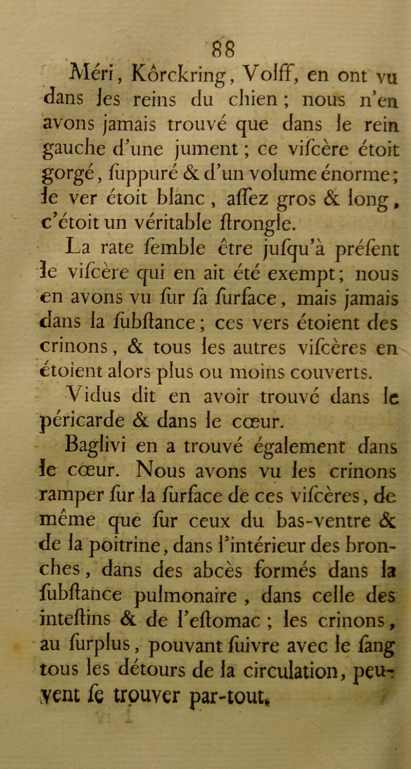 Méri, Kôrckring, Volff, en ont vu dans les reins du chien ; nous n’en avons jamais trouvé que dans le rein gauche d’une jument ; ce vifcère étoit gorgé, fuppuré & d’un volume énorme ; 3e ver étoit blanc , affez gros & long, c’étoit un véritable ftrongle. La rate femble être jufqu’à préfènt 3e vifcère qui en ait été exempt; nous en avons vu fur fa furface, mais jamais dans la fubftance ; ces vers étoient des crinons, & tous les autres vifcères en étoient alors plus ou moins couverts. Vidus dit en avoir trouvé dans le péricarde & dans le cœur. Baglivi en a trouvé également dans 3e cœur. Nous avons vu les crinons ramper fur la furface de ces vifcères, de même que fur ceux du bas-ventre & de la poitrine, dans l’intérieur des bron- ches , dans des abcès formés dans la fubftance pulmonaire , dans celle des inteftins & de l’eftomac ; les crinons, au furplus, pouvant fîiivre avec le fàng tous les détours de la circulation, peu- yent k trouver par-tout,