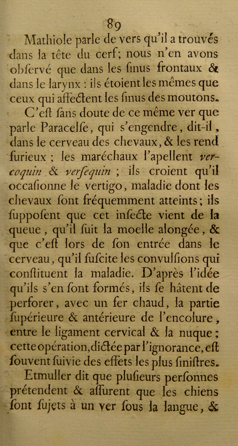 Mathiole parle de vers qu’il a trouvés dans la tête du cerf; nous n’en avons obfervé que dans les finus frontaux & dans le larynx : ils étoient les mêmes que ceux qui affeétent les fmus des moutons. C’eft fans doute de ce même ver que parle Paracelfè, qui s’engendre, dit-il, dans le cerveau des chevaux, & les rend furieux ; les maréchaux l’apellent ver- coquin & verfequin ; ils croient qu’il occafionne le vertigo, maladie dont les chevaux font fréquemment atteints ; ils fùppofent que cet infeéte vient de la queue , qu’il fuit la moelle alongée, & que c’eft lors de fon entrée dans le cerveau, qu’il fufcite les convulfions qui conftituent la maladie. D’après l’idée qu’ils s’en font formés, ils fe hâtent de perforer, avec un fer chaud, la partie fupérieure & antérieure de l’encolure, entre le ligament cervical & la nuque ; cette opération,diélée par l’ignorance, eft fouvent ftrivie des effets les plus finiftres. Etmuller dit que plufieurs perfonnes prétendent & aflurent que les chiens font îùjçts à un ver fous la langue, &