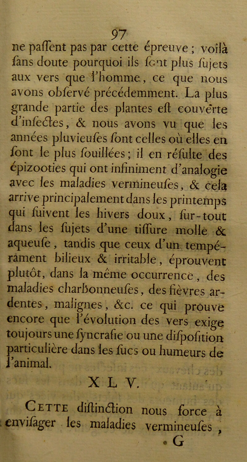 ne partent pas par cette épreuve ; voilà fans doute pourquoi ils font plus fojets aux vers que l'homme, ce que nous avons obfervé précédemment. La plus grande partie des plantes eft couverte d'infoéles, & nous avons vu que les années pluvieufes font celles où elles en font le plus fouillées ; il en réfolte des épizooties qui ont infiniment d'analogie avec les maladies vermineufes, & cela arrive principalement dans les printemps qui fuivent les hivers doux, for-tout dans les fojets d'une tirture molle & aqueufe, tandis que ceux d'un tempé- rament bilieux & irritable, éprouvent plutôt, dans la même occurrence , des maladies charbonneufos, des fièvres ar- dentes , malignes, &c. ce qui prouve encore que l'évolution des vers exige toujours une lyncrafie ou une di/jDofition particulière dans les focs ou humeurs de if . i ^ animal. x l y. Cette dirtinélion nous force à envifager les maladies vermineufos • G