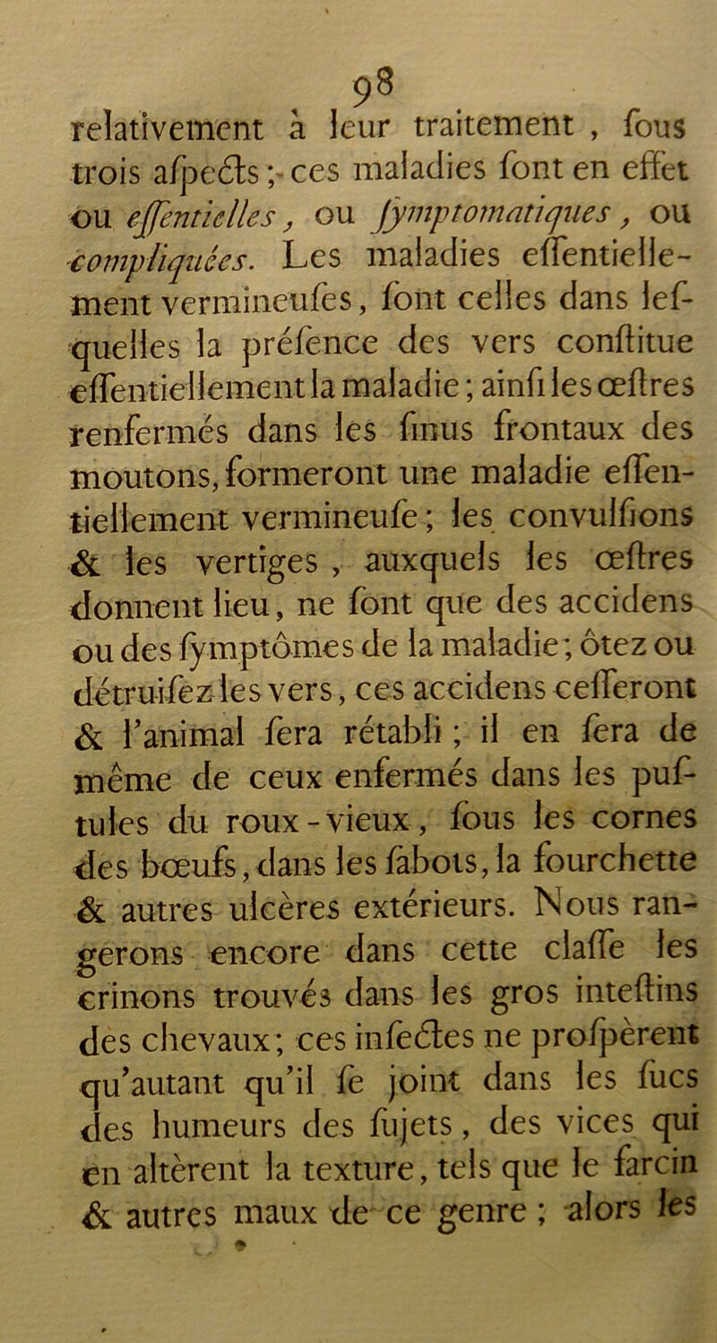 , ,9* . relativement à leur traitement , fous trois afpeéts ; ces maladies font en effet ou effemiclles, ou jymptomntiques, ou compliquées. Les maladies effentielle- ment vermineufes, font celles dans lef- quelles la préfence des vers conftitue effentiellement la maladie ; ainfi les œftres renfermes dans les fmus frontaux des moutons, formeront une maladie effen- tiellement vermineufe ; les convulfions & les vertiges , auxquels les ceffres donnent lieu, ne font que des accidens ou des fymptômes de la maladie; ôtez ou détruifezles vers, ces accidenscefleront & f animal fera rétabli ; il en fera de même de ceux enfermés dans les puf- tules du roux-vieux, fous les cornes des bœufs,dans les fàbots, la fourchette & autres ulcères extérieurs. Nous ran- gerons encore dans cette claffe les crinons trouvés dans les gros inteftins des chevaux; ces infeétes ne profpèrent quautant qu’il fe joint dans les flics des humeurs des fujets, des vices qui en altèrent la texture, tels que le farcin & autres maux de ce genre ; alors les