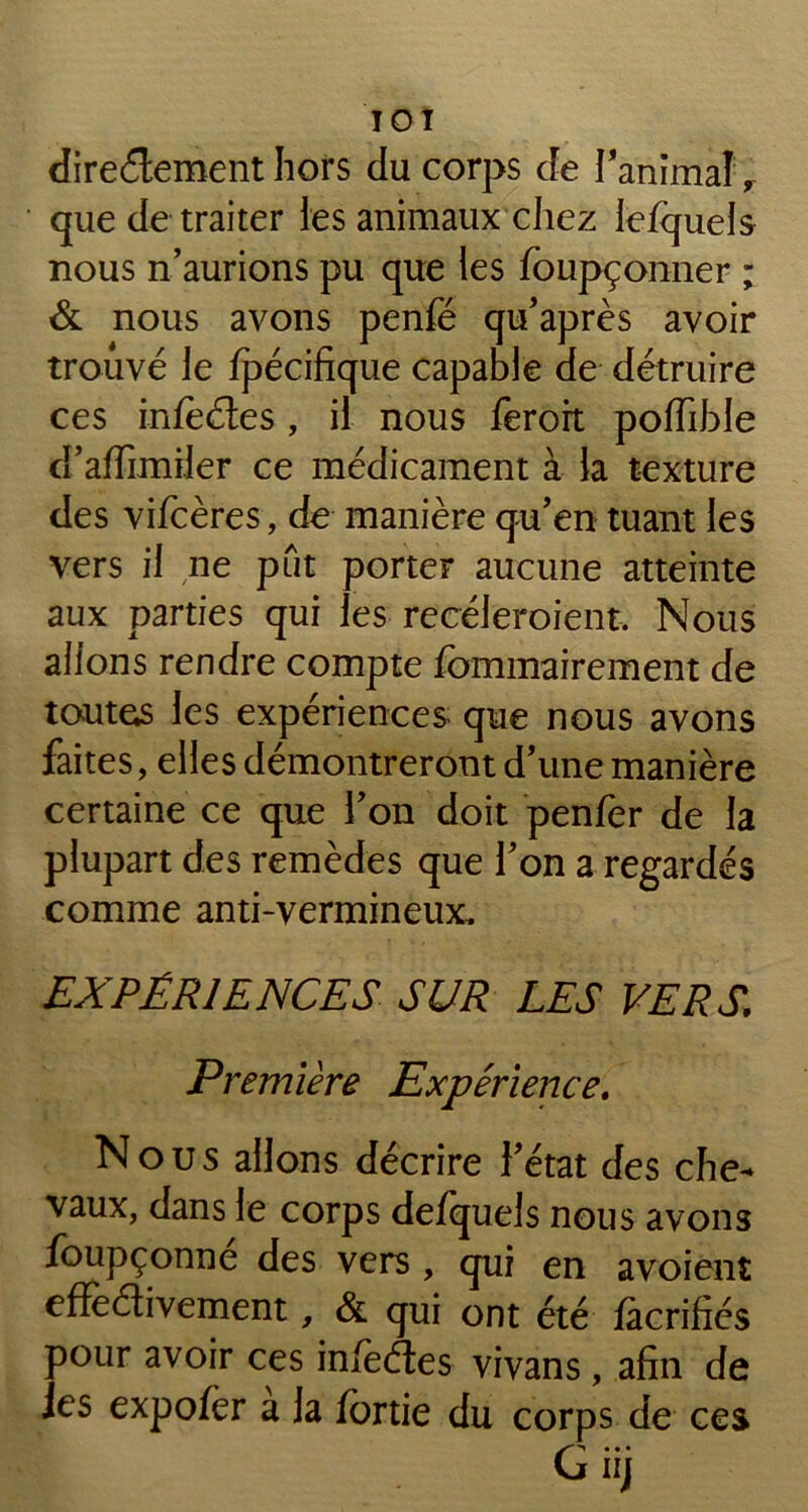 TOT directement hors du corps de l'animal, que de traiter les animaux chez lefquels nous n’aurions pu que les fbupçonner ; & nous avons penfé qu’après avoir trouvé le fpécifique capable de détruire ces infeétes, il nous ferort poffible d’affimiler ce médicament à la texture des vifeères, de manière qu’en tuant les vers il ne put porter aucune atteinte aux parties qui les recéleroient. Nous allons rendre compte fommairement de toutes les expériences que nous avons faites, elles démontreront d’une manière certaine ce que l’on doit penfer de la plupart des remèdes que l’on a regardés comme anti-vermineux. EXPÉRIENCES SUR LES VERS; Première Expérience. Nous allons décrire l’état des che- vaux, dans le corps defquels nous avons foupçonne des vers, qui en avoient effectivement, & qui ont été facrifiés pour avoir ces infectes vivans, afin de les expofer a la fortie du corps de ces f ^ • • • u iij