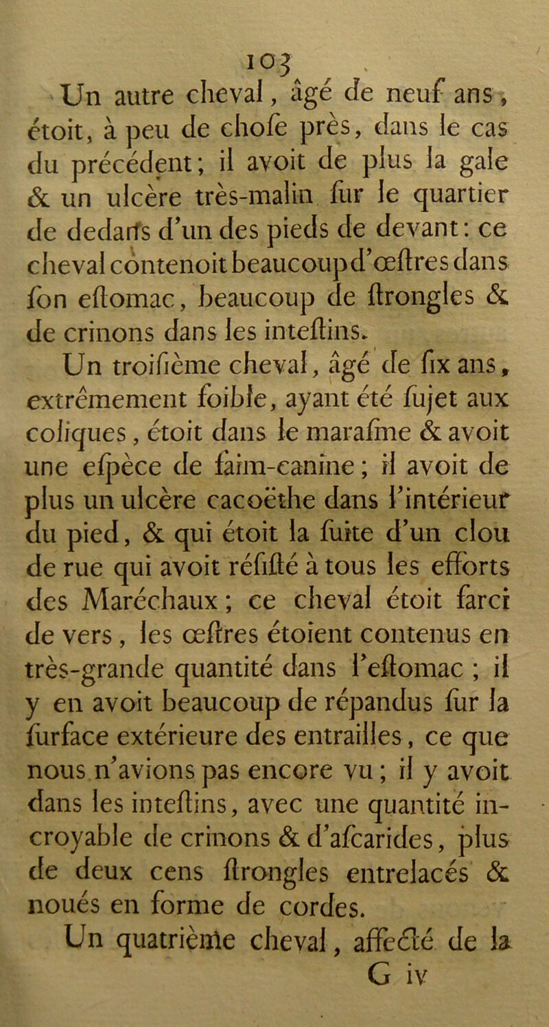 IOJ Un autre cheval, âgé cîe neuf ans, étoit, à peu de chofe près, dans le cas du précédent; il avoit de plus la gale & un ulcère très-malin fur le quartier de dedans d’un des pieds de devant: ce cheval contenoit beaucoupd’œftres dans fon eftomac, beaucoup de ftrongles & de crinons dans les inteflins. Un troifième cheval, âgé de fix ans, extrêmement foibfe, ayant été fujet aux coliques, étoit dans le marafîne & avoit une efpèce de fàrm-eanine ; H avoit de plus un ulcère cacoëthe dans l’intérieur du pied, & qui étoit la fuite d’un clou de rue qui avoit réfifté à tous les efforts des Maréchaux ; ce cheval étoit farci de vers, les œftres étoient contenus en très-grande quantité dans l’eftomac ; il y en avoit beaucoup de répandus fur la furface extérieure des entrailles, ce que nous n’avions pas encore vu ; il y avoit dans les inteftins, avec une quantité in- croyable de crinons & d’afcarides, plus de deux cens ftrongles entrelacés & noués en forme de cordes. Un quatrième cheval, affeéîé de la G iv