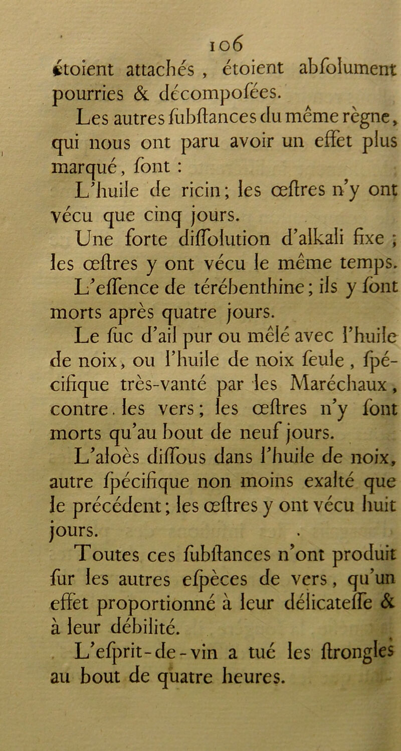 étoient attachés , étoient abfolument pourries & décompofëes. Les autres fubftances du même règne, qui nous ont paru avoir un effet plus marqué, font : L'huile de ricin ; les œftres n’y ont vécu que cinq jours. Une forte diffolution d’aikali fixe ; les œftres y ont vécu le même temps. L’effence de térébenthine ; ils y font morts après quatre jours. Le fuc d’ail pur ou mêlé avec l’huile de noix, ou l’huile de noix feule , fpé- cifique très-vanté par les Maréchaux, contre. les vers ; les œftres n’y font morts qu’au bout de neuf jours. L’aloès diftous dans l’huile de noix, autre fpécifique non moins exalté que le précédent ; les œftres y ont vécu huit jours. Toutes ces fubftances n’ont produit fur les autres efpèces de vers, qu’un effet proportionné à leur délicateffe à à leur débilité. L’efprit-de-vin a tué les ftrongles au bout de quatre heures.