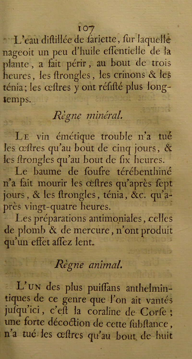 ' L’eau diftilléede fariette, fur laquelle nageoit un peu d’huile effentielle de la plante, a fait périr, au bout de trois heures, les ftrongles, les crinons & les ténia; les œftres y ont réfifté plus long- temps. Règne minéral. Le vin émétique trouble n’a tué les œftres qu’au bout de cinq jours, & les ftrongles qu’au bout de fix heures. Le baume de foufre térébenthine n’a fait mourir les œftres qu’après fept jours, & les ftrongles, ténia, &c. qu’a- près vingt-quatre heures. Les préparations antimoniales, celles de plomb & de mercure, n’ont produit qu’un effet affez lent. Règne animal. L’un des plus puiffans anthelmin- tiques de ce genre que l’on ait vantés jufqu’ici, c’eft la coraline de Corfe ; une forte décoélion de cette fubftance, na tue-les œftres qu’au bout, de huit