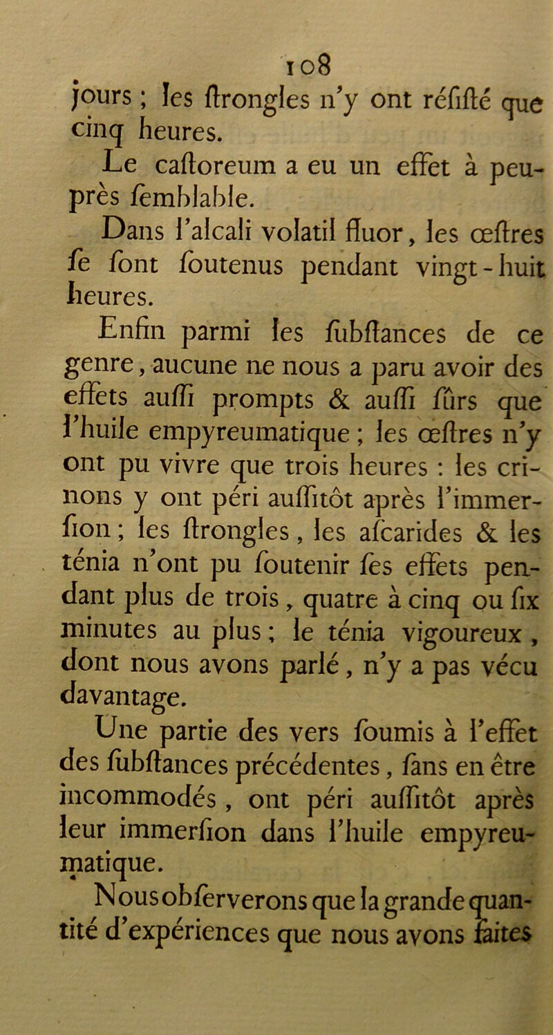 io8 jours ; les ftrongles n’y ont réfifté que cinq heures. Le caftoreum a eu un effet à peu- près fèmblable. Dans l’alcali volatil fluor, les œftres fe font fbutenus pendant vingt-huit heures. Enfin parmi les fubftances de ce genre, aucune ne nous a paru avoir des effets auffi prompts & auffi fûrs que l’huile empyreumatique ; les œftres n’y ont pu vivre que trois heures : les cri- nons y ont péri auffitôt après l’immer- fion ; les ftrongles, les afcarides & les ténia n’ont pu foutenir fes effets pen- dant plus de trois , quatre à cinq ou fix minutes au plus ; le ténia vigoureux , dont nous avons parlé, n’y a pas vécu davantage. Une partie des vers fournis à l’effet des fubftances précédentes, fans en être incommodés, ont péri auffitôt après leur immerfion dans l’huile empyreu- matique. Nousobfèrverons que la grande quan- tité d’expériences que nous avons faites