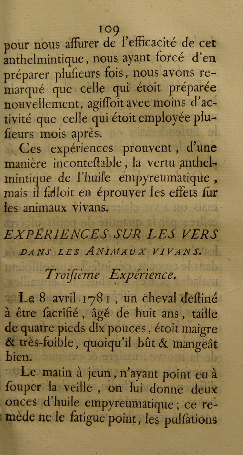 pour nous affluer de l'efficacité de cet anthelmintique, nous ayant forcé d'en préparer plufieurs fois, nous avons re- marqué que celle qui étoit préparée nouvellement, agiffoit avec moins d'ac- tivité que celle qui étoit employée plu- heurs mois apres. Ces expériences prouvent, d'une manière inconteftable, la vertu anthel- mintique de l'huile empyreumatique , mais il fa*iloit en éprouver les effets fur les animaux vivans. EXPÉRIENCES SUR LES VERS dans les Animaux vivans: Troifième Expérience. Le 8 avril 1781, un cheval deffiné à être facrifié, âgé de huit ans, taille de quatre pieds dix pouces, étoit maigre & très-foible, quoiqu’il bût Si mangeât bien. Le matin à jeun, n’ayant point eu à fouper la veille , on lui donne deux onces d huile empyreumatique ; ce re- mède ne le fatigue point, les pullations