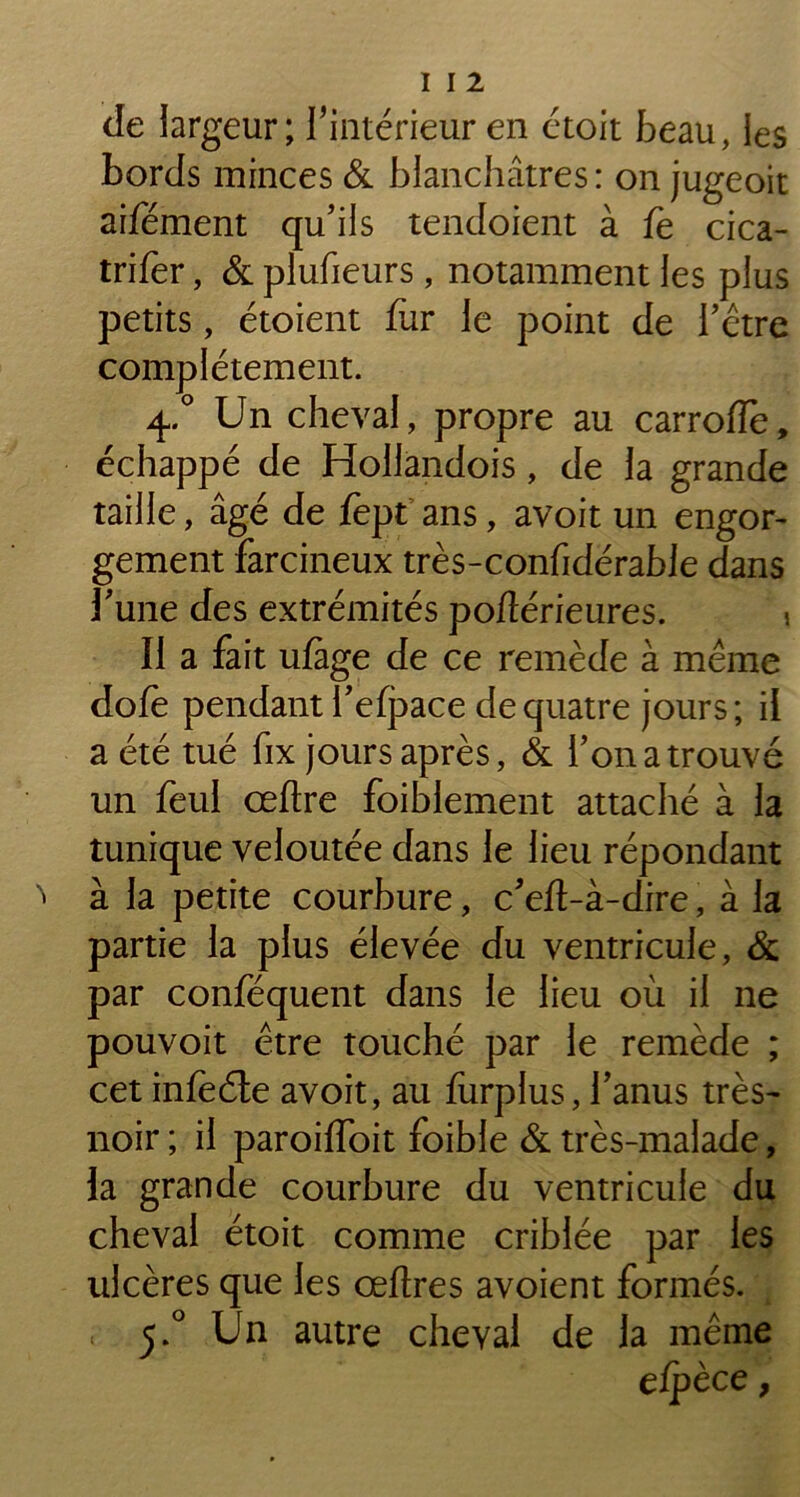 de largeur; l'intérieur en étoit beau, les bords minces & blanchâtres : on jugeoit aifément qu'ils tendoient à fe cica- trifer, & plufieurs, notamment les plus petits, étoient fur le point de l’être complètement. 4.0 Un cheval, propre au carroiïe, échappé de Hollandois, de la grande taille, âgé de fept ans, avoit un engor- gement farcineux très-confidérable dans l’une des extrémités pofîérieures. > Il a fait ufage de ce remède à même dofe pendant l’efpace de quatre jours; il a été tué fix jours après, & l’on a trouvé un feul ceftre foiblement attaché à la tunique veloutée dans le lieu répondant ^ à la petite courbure, c’eft-à-dire, à la partie la plus élevée du ventricule, & par conféquent dans le lieu où il ne pouvoit être touché par le remède ; cet infèéle avoit, au furplus, l’anus très- noir ; il paroiffoit foible & très-malade, la grande courbure du ventricule du cheval étoit comme criblée par les ulcères que les œflres avoient formés. < 5.0 Un autre cheval de la même efpèce 9