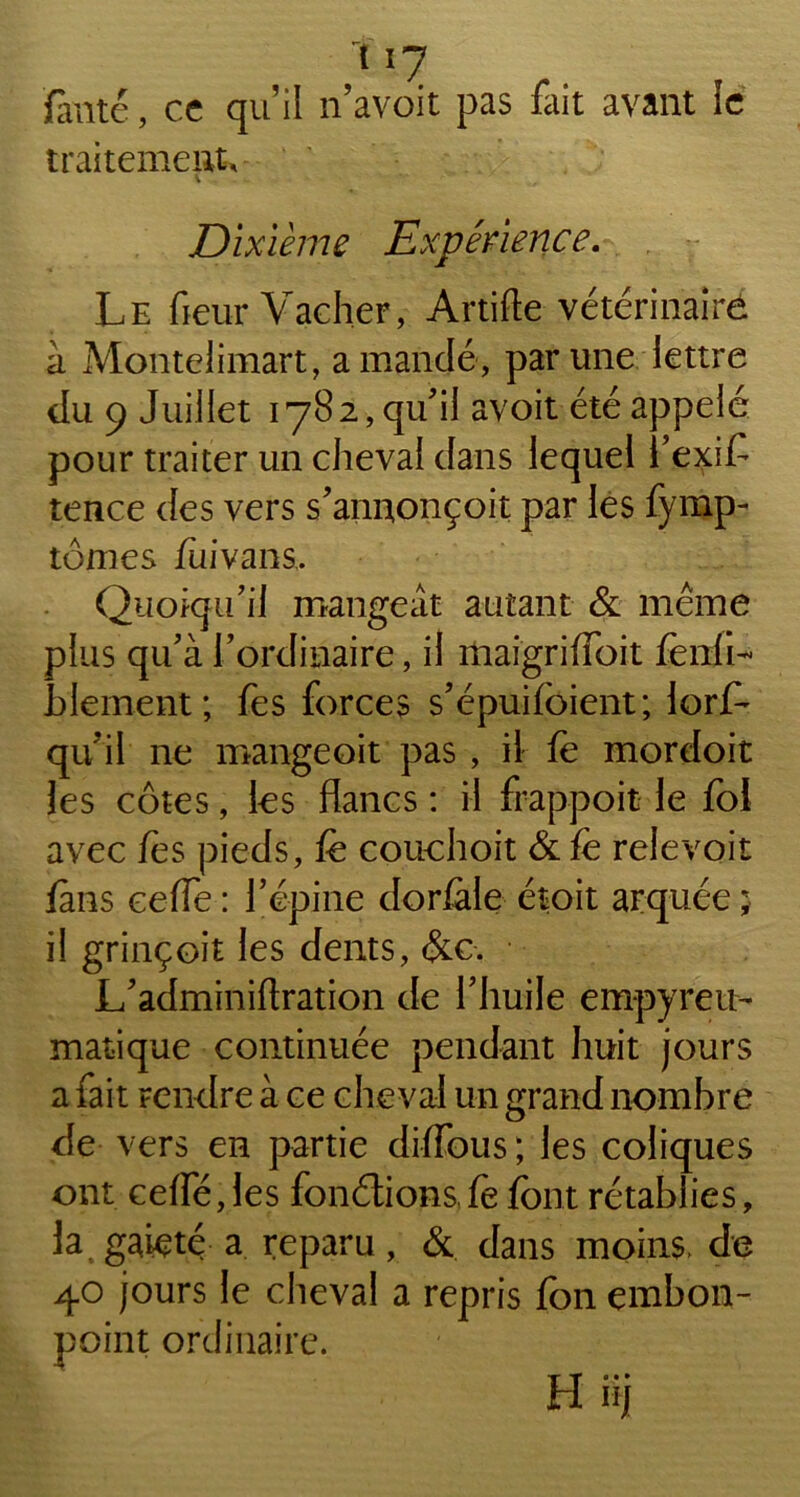 fauté, ce qu’il n’avoit pas fait avant le traitement, V Dixième Expérience. Le fleur Vacher, Artifte vétérinaire à Montelimart, amande, par une lettre du 9 Juillet 1782, qu'il avoit été appelé pour traiter un cheval dans lequel i’exif tence des vers s'anuonçoit par les fymp- tomes fuivans. Quoiqu’il mangeât autant & même plus qu'à l'ordinaire, il maigrilfoit fenfl- hlement ; fes forces s’épuifcient; lorfe qu'il ne mangeoit pas , il fe mordoit les côtes, les flancs : il frappoit le foi avec fes pieds, fe couchoit & fe relevoit fins ceife : l’épine dorfele étoit arquée ; il grinçoit les dents, &c. L'adminiftration de l’huile empyreu- matique continuée pendant huit jours a fait rendre à ce cheval un grand nombre de vers en partie dilfous; les coliques ont celfé,les fondions fe font rétablies, la gaieté a reparu, & dans moins, de 40 jours le cheval a repris fon embon- point ordinaire. H Bj