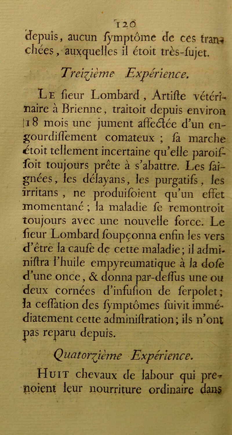 depuis, aucun fymptôme de ces tran-i chées, auxquelles il étoit très-fujet. Treizième Expérience. Le fieur Lombard, Artifte vétéri- naire à Brienne, traitoit depuis environ } 18 mois une jument affeétée d'un en- gourdiffement comateux ; fa marche etoit tellement incertaine qu'elle paroif- foit toujours prête à s'abattre. Les fai- gnées, les délayans, les purgatifs, Jes irritans , ne produifoient qu’un effet momentané ; la maladie fe remontroit toujours avec une nouvelle force. Le fieur Lombard fbupçonna enfin les vers d'être la caufé de cette maladie; il admi- niftra l'huile empyreumatique à la dofe d'une once, & donna par-deffus une ou deux cornées d'infufion de fèrpolet; la ceffation des fymptômes fuivit immé- diatement cette adminiftration ; ils n'ont pas reparu depuis. Quatorzième Expérience, Huit chevaux de labour qui pre^ noient leur nourriture ordinaire dan$