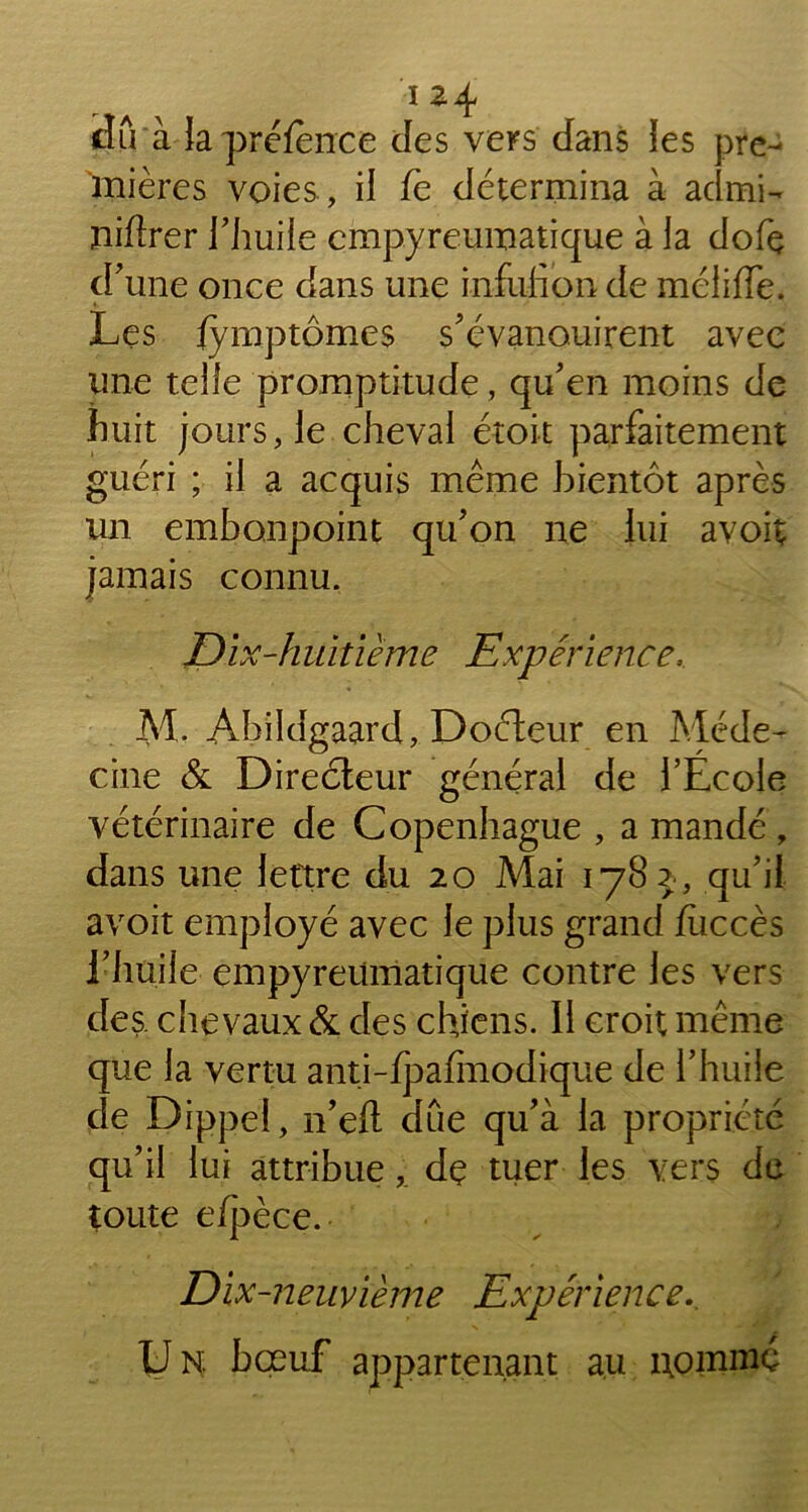 dû à lapréfence des vers dans les pre- mières voies , il fe détermina à admi- ïiiflrer l'huile empyreumatique à la dofç d'une once dans une infufion de méliffe. Les iymptômes s'évanouirent avec une telle promptitude, qu'en moins de huit jours, le cheval étoit parfaitement guéri ; il a acquis même bientôt après un embonpoint qu'on ne lui avoit jamais connu. Dix-huitième Expérience, M. Abildgaard, Doéteur en Méde- cine & Directeur général de l’Ecole vétérinaire de Copenhague , a mandé , dans une lettre du 20 Mai 1782, qu'il avoit employé avec le plus grand fiiccès l'huile empyreumatique contre les vers des chevaux & des chiens. Il croit même que la vertu anti-fpafmodique de l’huile de Dippel, n'eft due qu'à la propriété qu'il lui attribuedç tuer les vers de toute eipèce. Dix-neuvième Expérience., IJ N bœuf appartenant au uoinmc