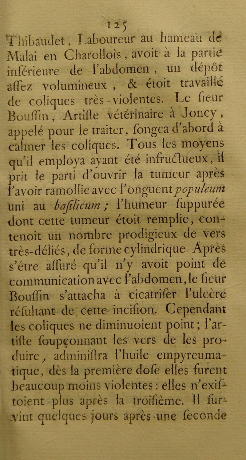 Thibaüdet, Laboureur au hameau clé Malai en Charollois, avoir à la partie inférieure de 1 abdomen , un dépôt affez volumineux , & étoit travaillé de coliques très -violentes. Le heur Boudin, Artifte vétérinaire à Joncy» appelé pour le traiter, fongea d abord à calmer les coliques. Tous les moyens qu'il employa ayant été infructueux, il prit le parti d'ouvrir la tumeur après l'avoir ramollie avec l'onguentpopulelim uni au bafilicum ; l'humeur fuppurée dont cette tumeur étoit remplie, con- tenoit un nombre prodigieux de vers très-déliés, de forme cylindrique. Après s'être affuré qu'il n'y avoit point de communication avec l’abdomen,le heur Boufhn s'attacha à cicatrifer l’ulcère réfultant de cette incifion. Cependant les coliques ne diminuoient point; l'ar- tifte foupçonnant les vers de les pro- duire, adminiftra l'huile empyreuma- tique, dès la première dofe elles furent beaucoup moins violentes : elles n'exiL toient plus après la troihème. 11 fur- vint quelques jours après une fécondé