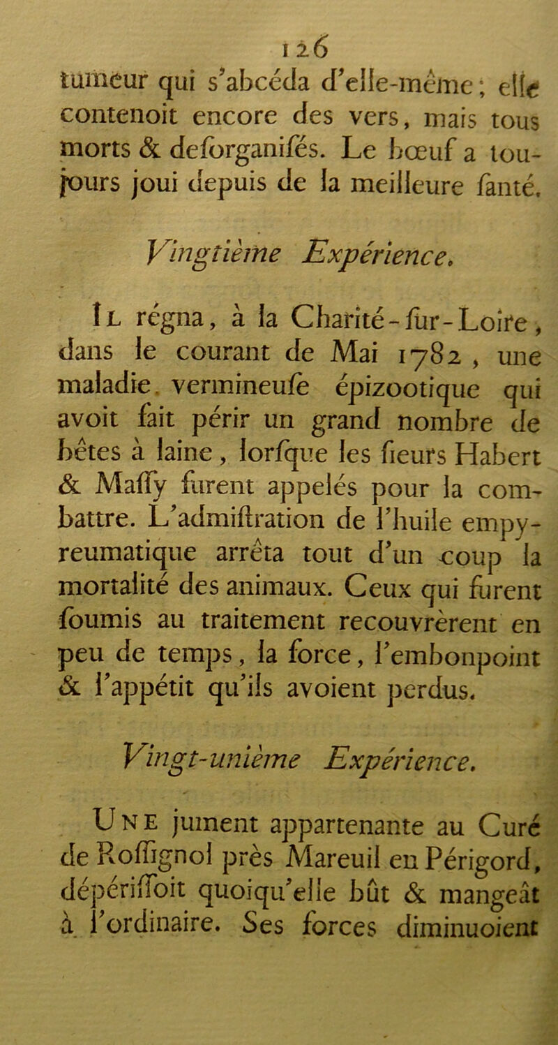 ! ±6 tumeur qui s’abcéda d’elle-même ; elte contenoit encore des vers, mais tous morts & deforganifés. Le bœuf a tou- jours joui depuis de la meilleure fanté. Vingtième Expérience. Il régna, à la Charité-fur-.Loire, dans le courant de Mai 1782 , une maladie vermineufè épizootique qui avoit fait périr un grand nombre de bêtes à laine , lorfque les fieurs Habert & Maffy furent appelés pour la com- battre. L’admiilration de l’huile empy- reumatique arrêta tout d’un coup la mortalité des animaux. Ceux qui furent fournis au traitement recouvrèrent en peu de temps, la force, l’embonpoint & l’appétit qu’ils avoient perdus* Vingt-uniè/ne Expérience. Une jument appartenante au Curé de RolFignol près Mareuil en Périgord, dépériffoit quoiqu’elle bût & mangeât à l’ordinaire. Ses forces diminuoient