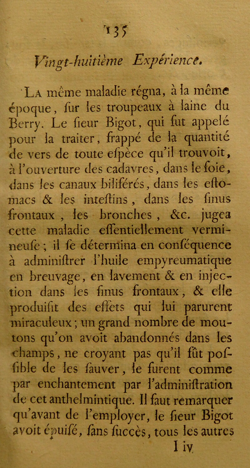 Vingt-huitième Expérience. La même maladie régna, à la même époque, fur les troupeaux à laine du Berry. Le fieur Bigot, qui fut appelé pour la traiter, frappé de la quantité de vers de toute efpèce qu’il trouvoit, à l’ouverture des cadavres, dans le foie, dans les canaux biliférés, dans les efto- macs & les inteflins , dans les finus frontaux , les bronches , &c. jugea cette maladie effentiellement vermi- neufe ; il fe détermina en conféquence à adminilirer l’huile empyreumatique en breuvage, en lavement & en injec- tion dans les fmus frontaux, & elle produifit des effets qui lui parurent miraculeux ; un grand nombre de mou- tons qu’on avoit abandonnés dans les champs, ne croyant pas qu’il fût pof- lible de les lauver, le furent comme par enchantement par l’adminiftration de cet anthelmintique. Il faut remarquer qu’avant de l’employer, le fieur Bigot avoit épuifé, /ans fuccès, tous les autres % , X iy