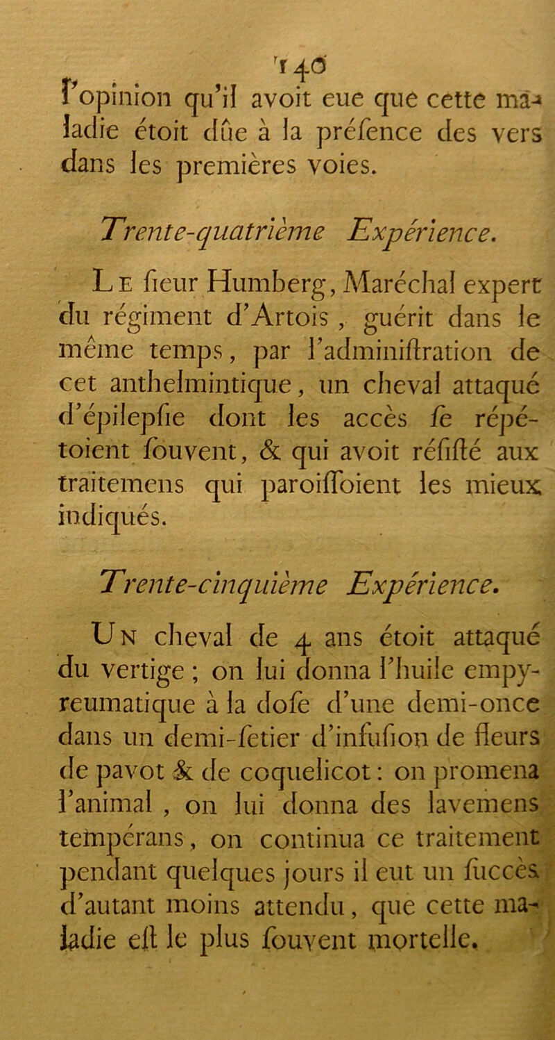 rr 4 6 Vopinion qu’il avoit eue que cette ma-» ladie étoit due à la préfence des vers dans les premières voies. Trente-quatrième Expérience. Le fieur Humberg, Maréchal expert du régiment d’Artois , guérit dans le même temps, par l’adminiftration de cet anthelmintique, un cheval attaqué d’épilepfie dont les accès fe répé- toient fouvent, & qui avoit réfifté aux traitemens qui paroiffoient les mieux indiqués. Trente-cinquième Expérience. Un cheval de 4 ans étoit attaqué du vertige ; on lui donna l’huile empy- reumatique à la dofe d’une demi-once dans un demi-fetier d’infufion de fleurs de pavot & de coquelicot : on promena l’animal , on lui donna des lavemens teînpérans , on continua ce traitement pendant quelques jours il eut un fliccès d’autant moins attendu, que cette ma- ladie elt le plus fouvent mortelle.