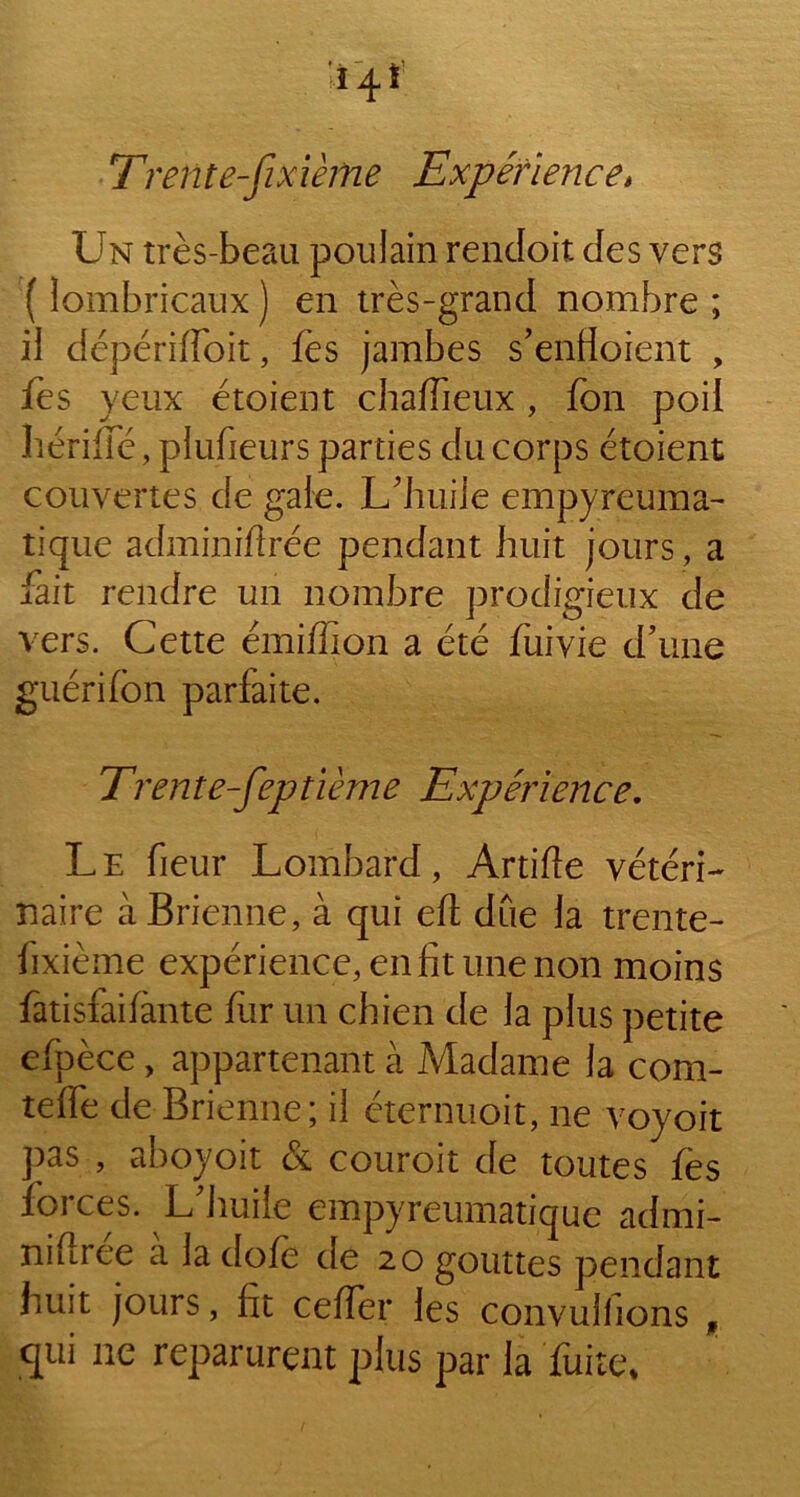 T'refit e-fixièftie Expérience* Un très-beau poulain rendoit des vers (lombricaux) en très-grand nombre; il dépériffoit, fes jambes s'enfioient , fes yeux étoient chaffieux , fon poil hériffé, plufieurs parties du corps étoient couvertes de gale. L'huile empyreufria- tique adminiffrée pendant huit jours , a fait rendre un nombre prodigieux de vers. Cette émiffion a été fuivie d'une guérifon parfaite. Trente-feptième Expérience. Le fieur Lombard, Artifte vétéri- naire àBrienne, à qui eft due la trente- fixième expérience, en fit une non moins fatisfaifànte fur un chien de la plus petite efpèce, appartenant à Madame la com- telfe de Brienne; il éternuoit, ne voyoit pas , aboyoit & couroit de toutes fes forces. L'huile empyreumatique admi- niflree a la dofè de 20 gouttes pendant huit jours, fit cefTer les convulfions f qui 11e reparurent plus par la fuite*