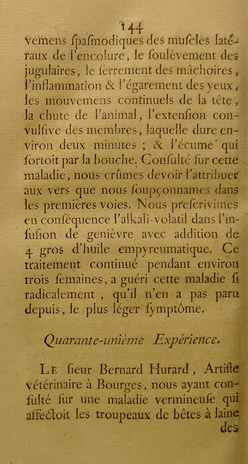 H4 vernens fpafmodiques des niufclés Iat<C raux de l’encolure, le foulèvement des jugulaires, le ferrement des mâchoires * l’inflammation & l’égarement des yeux , les mouvemens continuels de la tête ÿ la chute de l’animal, l’extenfion con- Vulfive des membres, laquelle dure en- viron deux minutes- ; & l’écume' qui fôrtoit par la bouche. Confiilté fur cette maladie, nous crûmes devoir l’attribuer aux vers que nous fôupçonnames dans les premières voies. Nous prefcrivimes en conféquence i’alkali-volatil dans l’in- fufion de genièvre avec addition de 4 gros d’huile empyreumatique. Ce traitement continué pendant environ trois femaines, a guéri cette maladie fi radicalement , qu’il n’en a pas paru depuis, le plus léger fymptôme, Quctrante-unième Expérience. Le fieur Bernard Hurard, Artifte vétérinaire à Bourges, nous ayant con- fiai té fur une maladie vermineufë qui affedoit les troupeaux de bêtes à laine