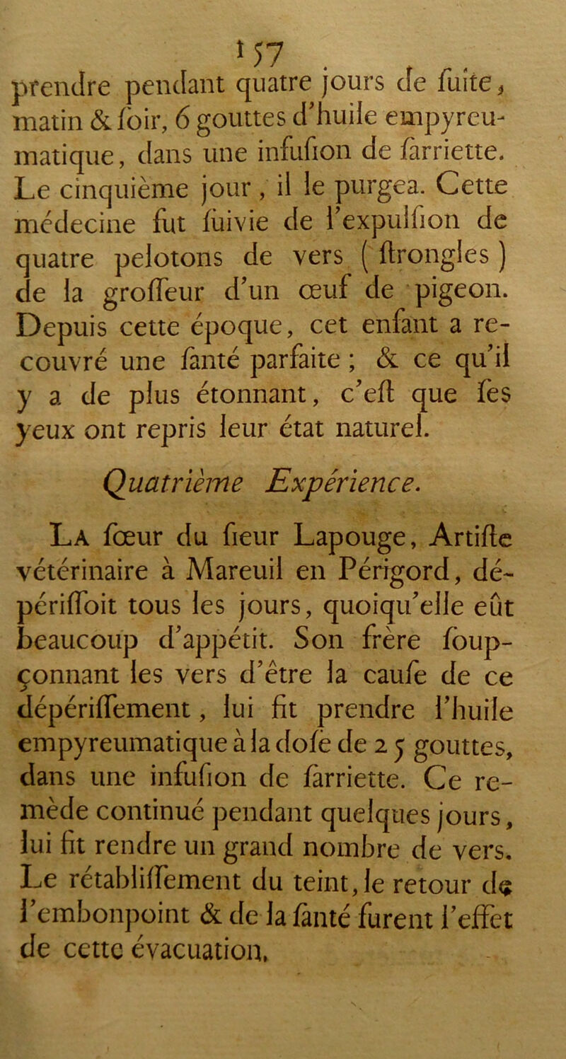 prendre pendant quatre jours de fuite, matin &foir, 6 gouttes d’huile empyrem niatique, dans une infufion de farriette. Le cinquième jour, il le purgea. Cette médecine fut fui vie de l’expulfion de quatre pelotons de vers ( ftrongles ) de la groffeur d’un œuf de pigeon. Depuis cette époque, cet enfant a re- couvré une fanté parfaite ; & ce qu’il y a de plus étonnant, c’eft que fès yeux ont repris leur état naturel. Quatrième Expérience. La fœur du fieur Lapouge, Artifle vétérinaire à Mareuil en Périgord, dé- périffoit tous les jours, quoiqu’elle eût beaucoup d’appétit. Son frère fôup- çonnant les vers d’être la caufe de ce dépériffement, lui fit prendre l’huile empyreumatique à la dofe de 2 5 gouttes, dans une infufion de farriette. Ce re- mède continué pendant quelques jours, lui fit rendre un grand nombre de vers. Le rétablilfement du teint,le retour d<? l’embonpoint & de la fanté furent l’effet de cette évacuation,