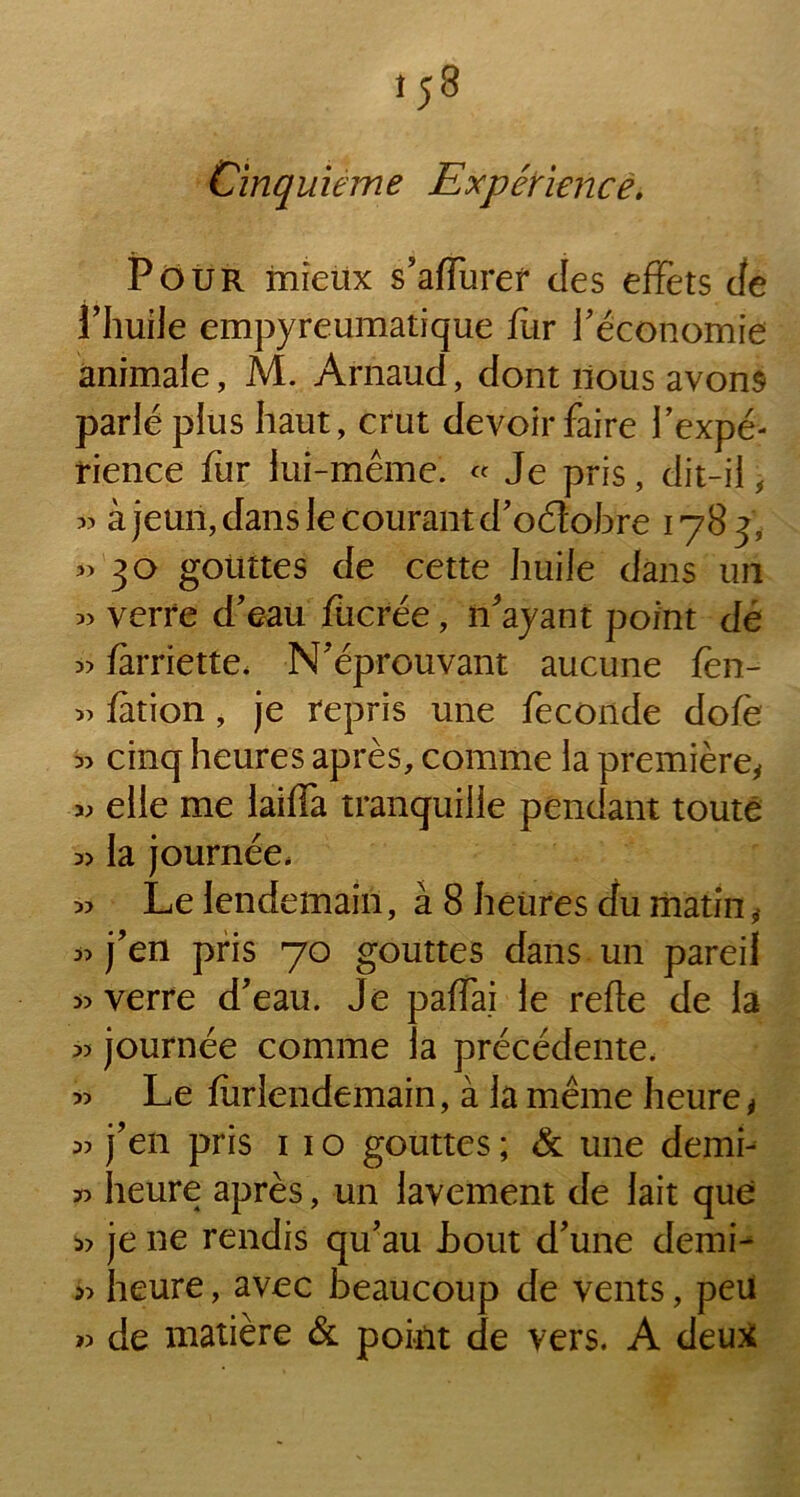 Pour mieux s’afïuref des effets de l’huile empyreumatique fur l'économie animale, M. Arnaud, dont nous avons parlé plus haut, crut devoir faire l'expé- rience fur lui-même. « Je pris, dit-il, « à jeun, dans le courant d'oétobre 1783, ”3° gouttes de cette huile dans un » verre d'eau fucrée, n'ayant point dé » farriette. N'éprouvant aucune fen- » fation, je repris une fécondé dofè « cinq heures après, comme la première, « elle me laiffa tranquille pendant toute la journée, « Le lendemain, à 8 heures du matin, j’en pris 70 gouttes dans un pareil » verre d'eau. Je paffai le refte de la « journée comme la précédente. » Le fur-lendemain, à la même heure, » j'en pris 11 o gouttes ; & une demi-- 30 heure après, un lavement de lait que « je ne rendis qu'au .bout d'une demi- » heure, avec beaucoup de vents, peu » de matière & point de vers. A deux