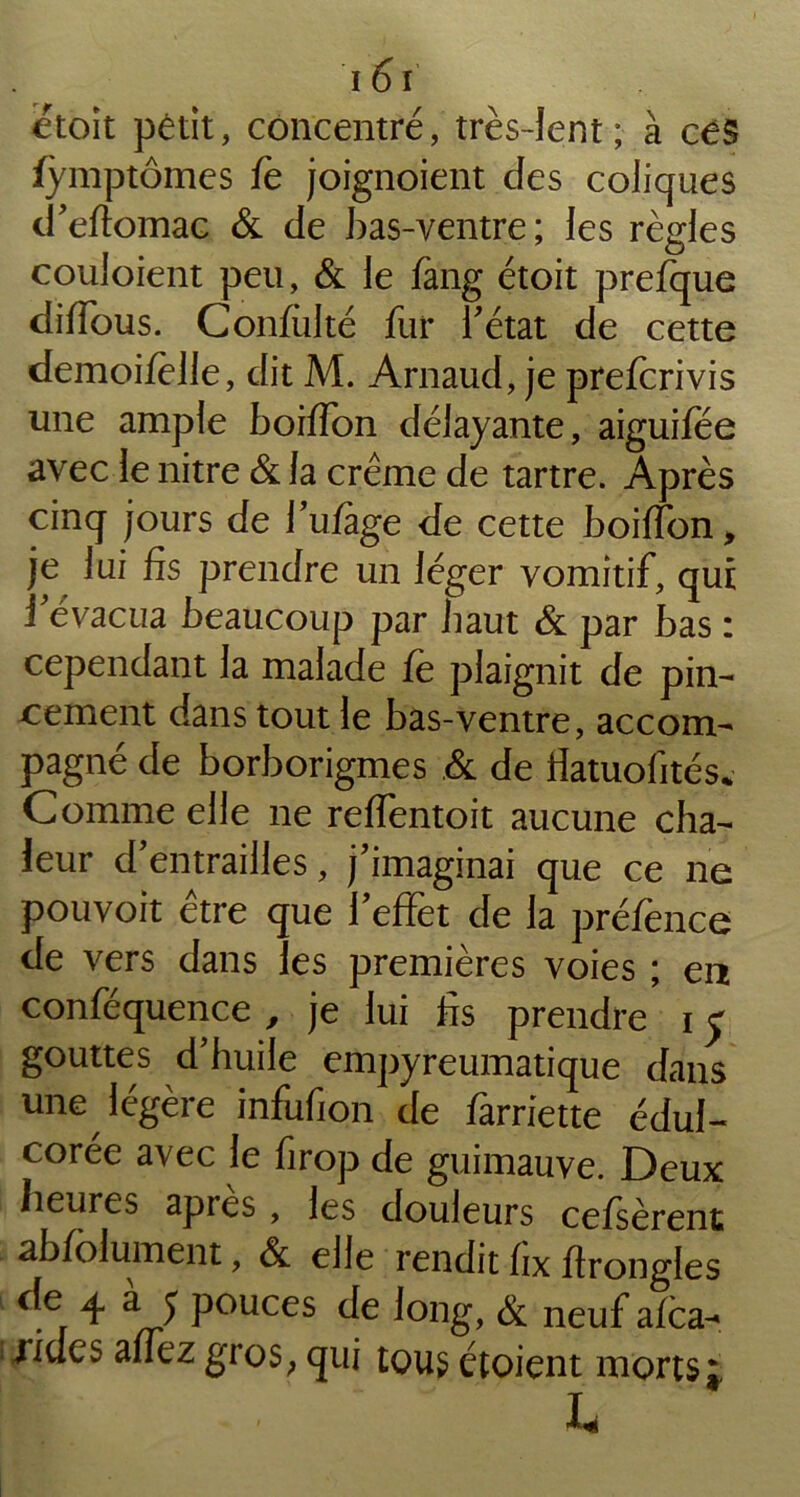 ètoit pêtit, concentré, très-lent; à céS fymptômes fè joignoient des coliques d’eftomac & de bas-ventre; les règles couloient peu, & le fang étoit prefque diffous. Confulté fur 1’ état de cette demoifèlle, dit M. Arnaud, je prefcrivis une ample boiffon délayante, aiguifée avec le nitre & la crème de tartre. Après cinq jours de l’ufage de cette boiffon, je lui fis prendre un léger vomitif, qui i évacua beaucoup par baut & par bas : cependant la malade fe plaignit de pin- cement dans tout le bas-ventre, accom- pagné de borborigmes & de fiatuofités* Comme elle 11e reffentoit aucune cha- leur d’entrailles, j’imaginai que ce ne pouvoit être que l’effet de la préfènce de vers dans les premières voies ; en conféquence , je lui fis prendre 1 y gouttes d’huile empyreumatique dans une légère infufion de farriette édul- corée avec le firop de guimauve. Deux heures apres , les douleurs cefsèrent ab/olument, & elle rendit fix firongles cîe ^ AJ Pouces de long, & neuf afca^ jides affez gros, qui tous étoient morts j ° - ' ‘ I.