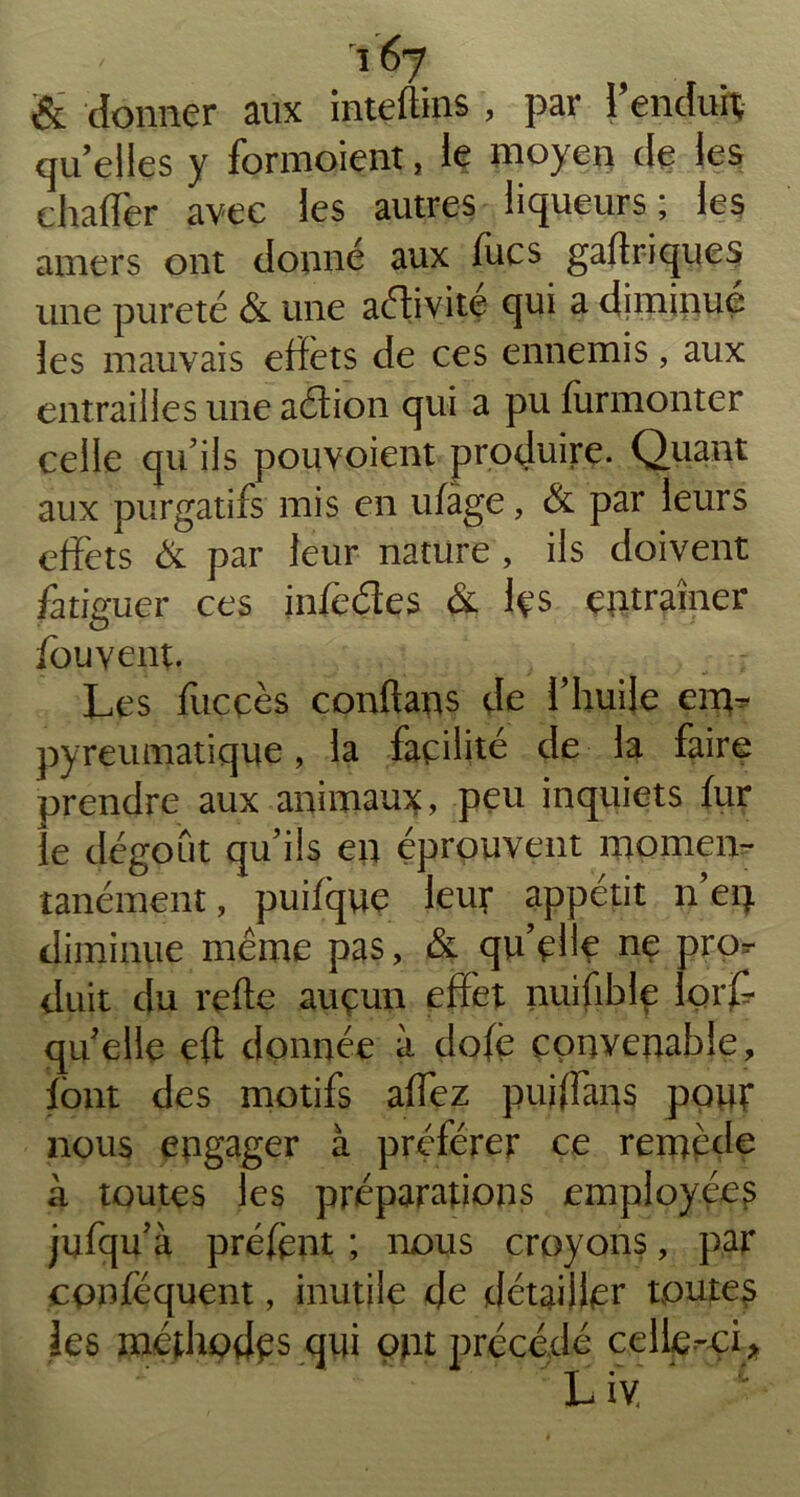 & donner aux inteftins , par i’endui; quelles y formoient, le moyen de les chaffer avec les autres liqueurs; les amers ont donné aux fucs gaftriques une pureté & une adivite qui a diminué les mauvais effets de ces ennemis, aux entrailles une aétion qui a pu furmonter celle qu’ils pourvoient produire. Quant aux purgatifs mis en ufàge, & par leurs effets & par leur nature , ils doivent fatiguer ce s infe&es & les entraîner fouvent. Les fitcçès conftans de l’huile env* pyreumatique, la facilité de la faire prendre aux animaux, peu inquiets fur le dégoût qu’ils en éprouvent momen- tanément , puifque leur appétit n’eq diminue même pas, & quelle ne pror duit du refte aucun effet nuifible fort qu elle ert donnée à dofè convenable, font des motifs artez pufffans pour nous engager à préférer ce remède à toutes les préparations employée^ jufqu’à préfènt ; nous croyons, par cpnféquent, inutile de détailler toutes les méthodes qui ont précédé celle-oi * Liv,