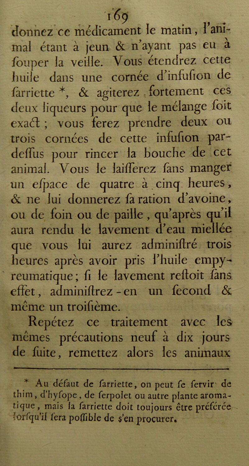 donnez ce médicament le matin, rani- mai étant à jeun & n'ayant pas eu a fouper la veille. Vous étendrez cette huile dans une cornée d'infufion de farriette *, & agiterez fortement ces deux liqueurs pour que le mélange foit exaft ; vous ferez prendre deux ou trois cornées de cette infufion par- deffus pour rincer la bouche de cet animal. Vous le laifferez fans manger un efpace de quatre à cinq heures, & ne lui donnerez fa ration d'avoine, ou de foin ou de paille , qu'après qu'il aura rendu le lavement d'eau miellée que vous lui aurez adminiftré trois heures après avoir pris l'huile empy- reumatique; fi le lavement reftoit fans effet, adminiflrez - en un fécond & meme un troifième. Repétez ce traitement avec les mêmes précautions neuf à dix jours de fuite, remettez alors les animaux Au defaut de farriette, on peut fe fervir de thim , d’hyfope , de ferpolet ou autre plante aroma- tique, mais la farriette doit toujours être préférée ■orfqu’ii fera potfible de $’en procurer*