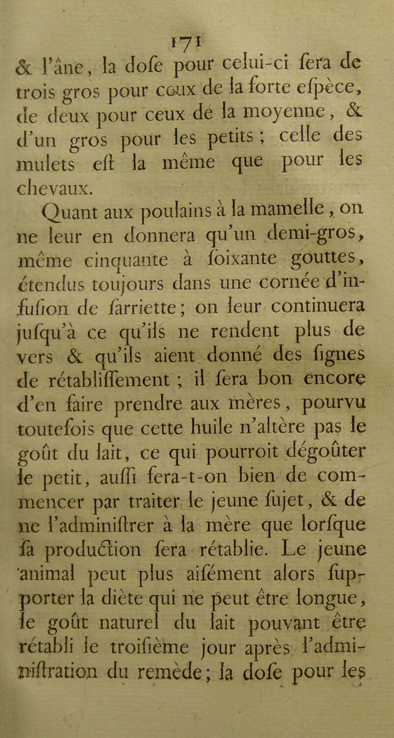 Ï7I & l’âne, la clofe pour celui-ci fera de trois gros pour ceux de la forte efpèce, de deux pour ceux de la moyenne, & d’un gros pour les petits ; celle des mulets eft la même que pour les chevaux. Quant aux poulains à la mamelle , on ne leur en donnera qu’un demi-gros, même cinquante à foixante gouttes, étendus toujours dans une cornée d in- fufion de farriette ; on leur continuera jufqu’à ce qu’ils ne rendent plus de vers & qu’ils aient donné des figues de rétablilfement ; il fera bon encore d’en faire prendre aux mères, pourvu toutefois que cette huile n’altère pas le goût du lait, ce qui pourroit dégoûter le petit, aulfi fera-t-on bien de com- mencer par traiter le jeune fiijet, & de ne l’adminiftrer à la mère que lorfque fa production fera rétablie. Le jeune 'animal peut plus aifément alors fiip- porter la diète qui ne peut être longue, le goût naturel du lait pouvant être rétabli le troifième jour après l’admi- niftration du remède ; la dofe pour les