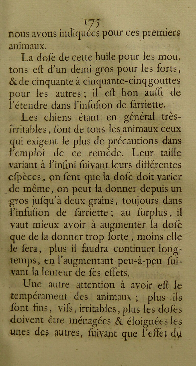 . r75 nous avons indiquées pour ces premiers animaux. La dofe de cette huile pour les mou. tons eft d’un demi-gros pour les forts, &de cinquante à cinquante-cinqgouttes pour les autres ; il eft bon auffi de fétendre dans l’infufion de farriette. Les chiens étant en général très- irritables , font de tous les animaux ceux qui exigent le plus de précautions dans femploi de ce remède. Leur taille variant à l’infini foivant leurs différentes efpèces, on font que la dofe doit varier de même, on peut la donner depuis un gros jufqu’àdeux grains, toujours dans l’infufion de farriette ; au furplus, il vaut mieux avoir à augmenter la dofo que de la donner trop forte , moins elle le fera, plus il faudra continuer long- temps , en l’augmentant peu-à-peu fui- vant la lenteur de fes effets, Une autre attention à avoir eft le tempérament des animaux ; plus ils font fins, vifs, irritables, plus les doies doivent être ménagées & éloignées les unes des autres, fui vaut que l’effet du