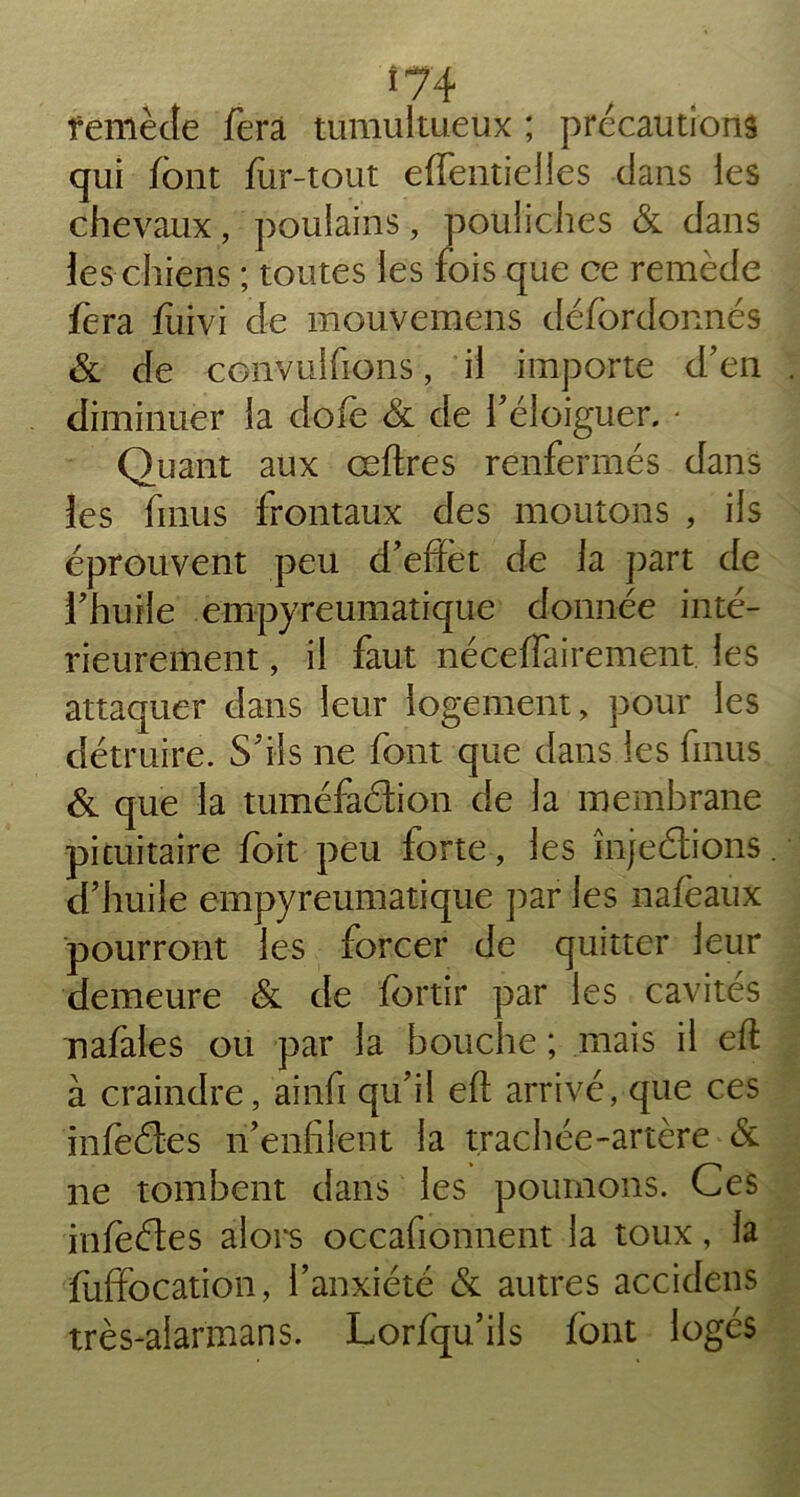 *74 femècîe fera tumultueux ; précautions qui font fur-tout effentielles dans les chevaux, poulains, pouliches & dans les chiens ; toutes les fois que ce remède fera fiiivi de mouvemens défbrdonnés & de œnvulfions, il importe d’en diminuer la dofe & de l’éloiguer. • Quant aux œftres renfermés dans les finus frontaux des moutons , ils éprouvent peu d’effet de la part de l’huile empyreumatique donnée inté- rieurement , il faut néceffairement les attaquer dans leur logement, pour les détruire. S’ils ne font que dans les finus & que la tuméfaction de la membrane pituitaire foit peu forte, les înjeétions d’huile empyreumatique par les nafeaux pourront les forcer de quitter leur demeure & de fortir par les cavités rafales ou par la bouche ; mais il eft à craindre, ainfi qu’il eft arrivé, que ces infeétes n’enfilent la trachée-artère & ne tombent dans les poumons. Ces infeétes alors occafionnent la toux, la fuffocation, l’anxiété & autres accidens très-aiarmans. Lorfqu’ils font logés