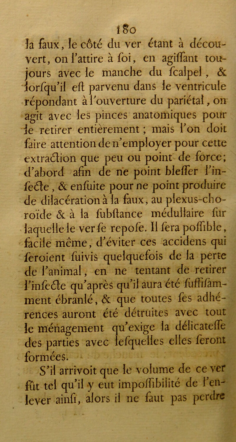 îa faux, le côté du ver étant à décou- vert, on l’attire à foi, en agiffant tou- jours avec le manche du fcalpel , & iorfqu’il eft parvenu dans le ventricule répondant à l'ouverture du pariétal, on agit avec les pinces anatomiques pour ie retirer entièrement ; mais l’on doit faire attention de n'employer pour cette extradion que peu ou point de force; d’abord afin de ne point bleffer l’in- fede , & enfuite pour ne point produire de dilacération à la faux, au plexus-cho- roïde & à la fubftance médullaire fur laquelle le ver fe repofe. Il fera poffible, facile même, d’éviter ces accidens qui feroient fuivis quelquefois de la perte de l’animal, en ne tentant de retirer l’infède qu’après qu’il aura été fùffi/am- ment ébranlé, & que toutes fes adhé- rences auront été détruites avec tout le ménagement qu’exige la délicatefie des parties avec iefquelles elles feront formées. ^ S’il arrivoit que ie volume de ce ver fût tel qu’il y eut impoifibiiité de l’en- lever ainfi, alors il ne faut pas perdre