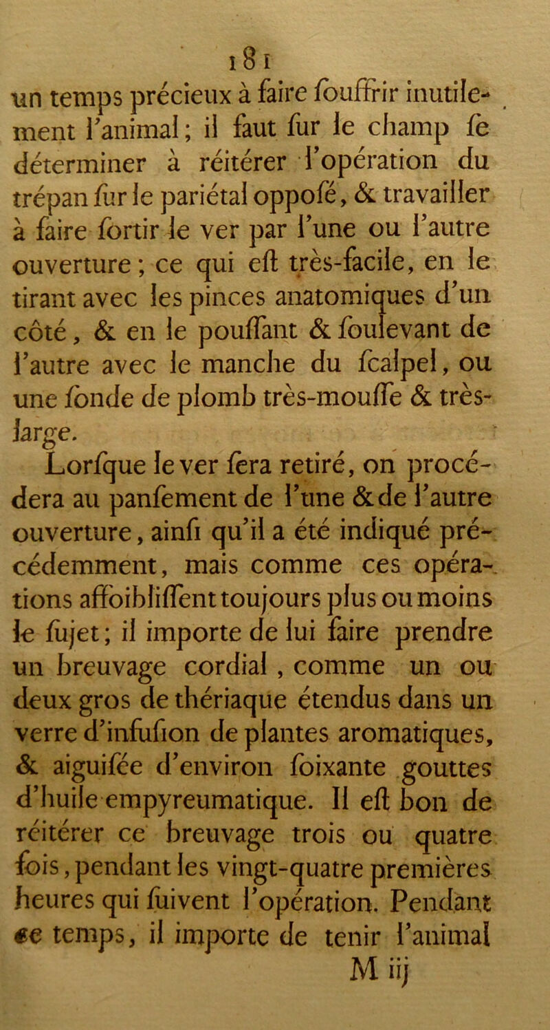 un temps précieux à faire fouftrir inutile- ment ranimai ; il faut fur le champ fè déterminer à réitérer l’opération du trépan fur le pariétal oppofë, & travailler à faire fortir le ver par l’une ou l’autre ouverture ; ce qui eft très-facile, en le tirant avec les pinces anatomiques d’un côté, & en le pouffant & foulevant de l’autre avec le manche du fcalpel, ou une fonde de plomb très-mouffe & très- large. Lorfque lever fera retiré, on procé- dera au panfement de l’une &de l’autre ouverture, ainfi qu’il a été indiqué pré- cédemment, mais comme ces opéra- tions afïbiblifîent toujours plus ou moins le fiijet ; il importe de lui faire prendre un breuvage cordial , comme un ou deux gros de thériaque étendus dans un verre d’infufion de plantes aromatiques, & aiguifée d’environ foixante gouttes d’huile empyreumatique. Il eft bon de réitérer ce breuvage trois ou quatre fois, pendant les vingt-quatre premières heures qui fuivent l’opération. Pendant «e temps, il importe de tenir l’animal Miij