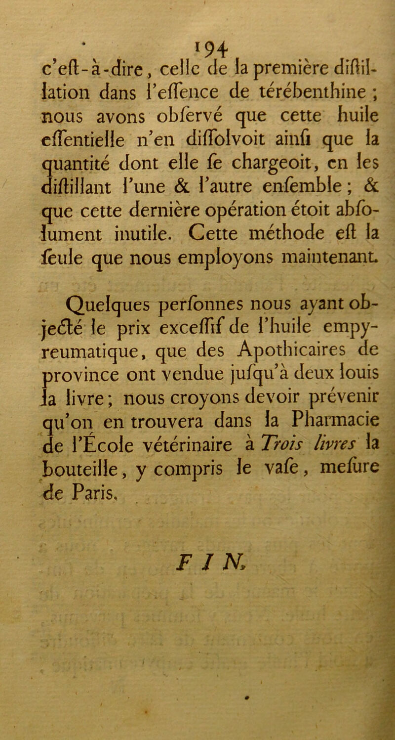 *94 c’eft-à-dire, celle de la première diftil- iation dans l’effence de térébenthine ; nous avons obfervé que cette huile eflentielle n’en diffolvoit ainfi que la quantité dont elle fe chargeoit, en les diftillant Tune & l’autre enfemble ; & que cette dernière opération étoit abfo- lument inutile. Cette méthode efl la feule que nous employons maintenant. Quelques perfbnnes nous ayant ob- jecté le prix exceffif de l’huile empy- reumatique, que des Apothicaires de province ont vendue jufqu’à deux louis la livre ; nous croyons devoir prévenir qu’on en trouvera dans la Pharmacie de l’École vétérinaire à Trois livres la bouteille, y compris le vafè, mefùre de Paris, FJ N,