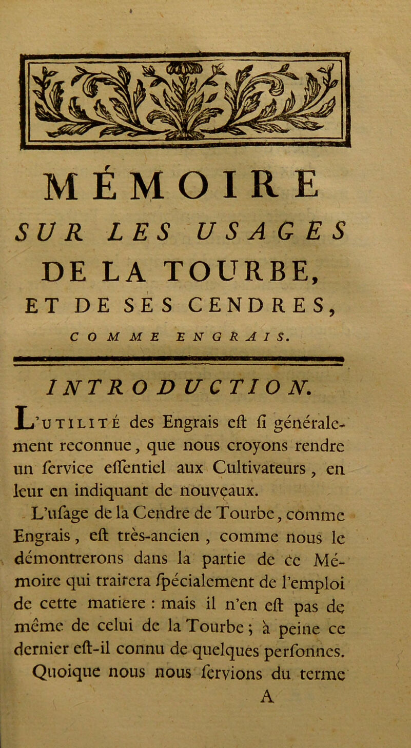 SUR LES USAGES DE LA TOURBE, ET DE SES CENDRES, COMME ENGRAIS. INTRODUCTION. L’utilité des Engrais eft fi générale- ment reconnue, que nous croyons rendre un fervice effentiel aux Cultivateurs ? en leur en indiquant de nouveaux. L’ufage de la Cendre de Tourbe, comme Engrais, eft très-ancien , comme nous le démontrerons dans la partie de ee Mé- moire qui traitera fpécialement de l’emploi de cette matière : mais il n’en eft pas de meme de celui de la Tourbe ; à peine ce dernier eft-il connu de quelques perfonnes. Quoique nous nous fervions du terme A