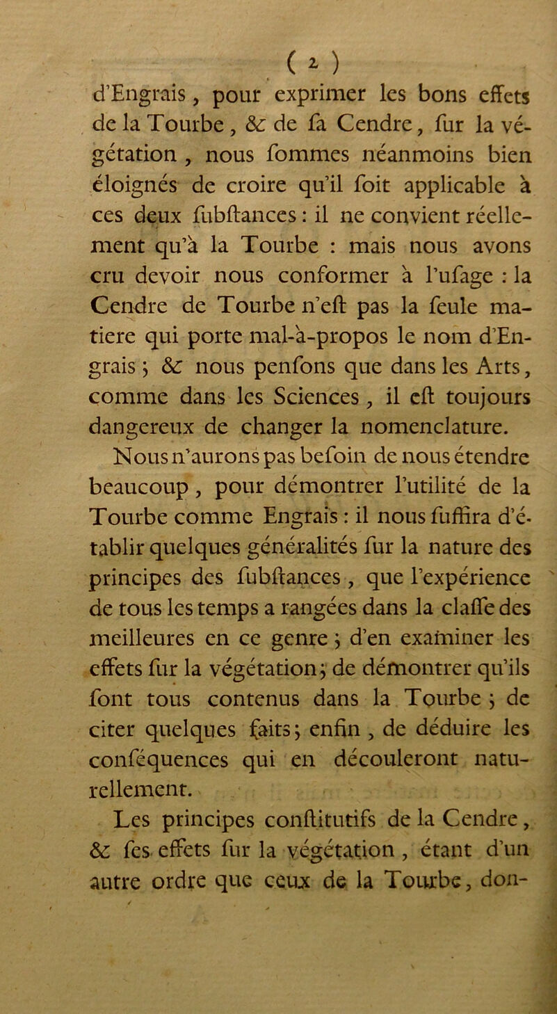 d’Engrais, pour exprimer les bons effets de la Tourbe , &: de fa Cendre, fur la vé- gétation , nous fommes néanmoins bien éloignés de croire qu’il foit applicable à ces deux fubftances : il ne convient réelle- ment qu’à la Tourbe : mais nous avons cru devoir nous conformer à l’ufage : la Cendre de Tourbe n’eft pas la feule ma- tière qui porte mal-à-propos le nom d’En- grais } & nous penfons que dans les Arts, comme dans les Sciences, il eft toujours dangereux de changer la nomenclature. Nous n’aurons pas befoin de nous étendre beaucoup, pour démontrer l’utilité de la Tourbe comme Engrais : il nousfuffira d’é- tablir quelques généralités fur la nature des principes des fubftances, que l’expérience de tous les temps a rangées dans la clafle des meilleures en ce genre; d’en examiner les effets fur la végétation; de démontrer qu’ils font tous contenus dans la Tourbe ; de citer quelques faits ; enfin , de déduire les conféquences qui en découleront natu- rellement. Les principes conftitutifs de la Cendre, &: fes effets fur la végétation , étant d’un autre ordre que ceux de la Tourbe, don-