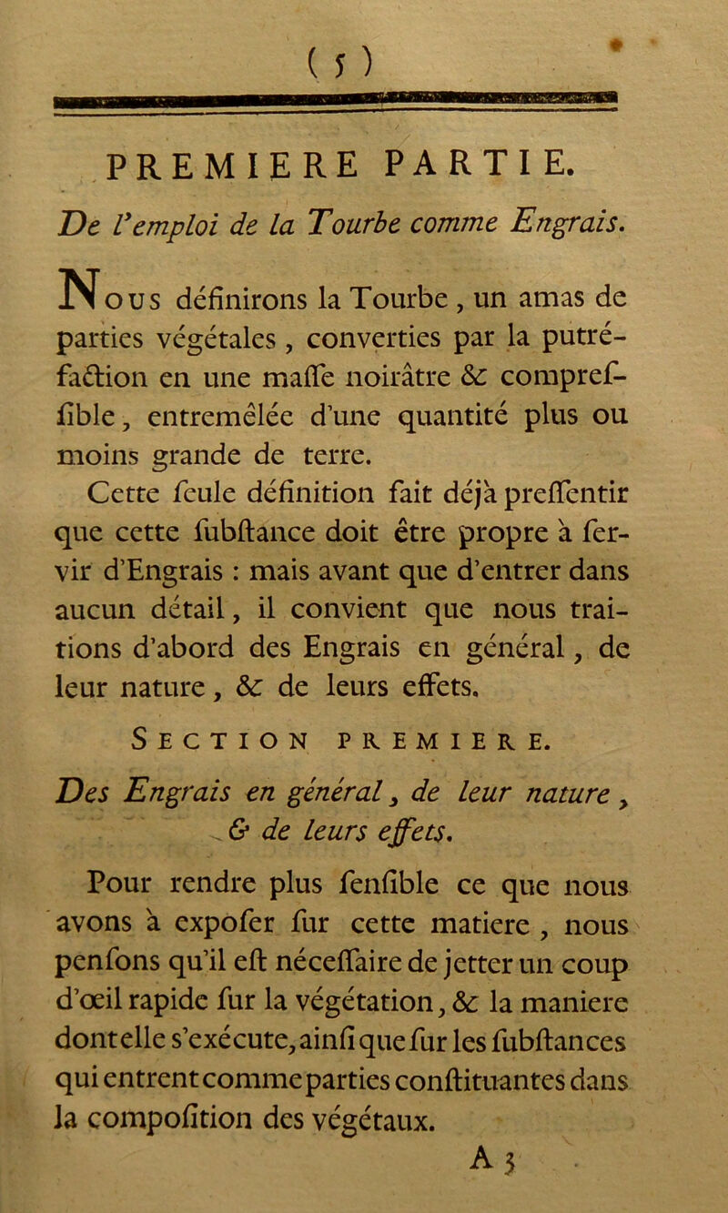 PREMIERE PARTIE. De Vemploi de la Tourbe comme Engrais. Nous définirons la Tourbe , un amas de parties végétales, converties par la putré- faétion en une maflfe noirâtre & compref- fible, entremêlée d une quantité plus ou moins grande de terre. Cette feule définition fait déjà prefifentir que cette fubftance doit être propre à fer- vir d’Engrais : mais avant que d’entrer dans aucun détail, il convient que nous trai- tions d’abord des Engrais en général, de leur nature, &: de leurs effets. Section première. Des Engrais en général, de leur nature, & de leurs effets. Pour rendre plus fenfible ce que nous avons à expofer fur cette matière , nous penfons qu’il efi: néceffaire de jetter un coup d’œil rapide fur la végétation, & la maniéré dont elle s’exécute, ainfi que fur les fubftances qui entrent comme parties conftituantes dans la compofition des végétaux. A 3