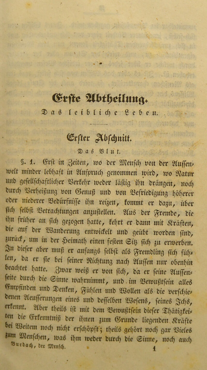 QZvfttv • © a $ 33 I u t. §. 1. C5rffc m Seiten, wo ber fflenfd) von ber Muffen* weit minber lebhaft in Mnfprud) genommen wirb, wo Matur unb gefeU}d)aft(id)er Berhef)r Weber täflig i()tt brängeit, nod) burd) Bcrbetpung non &enu# unb Von Befrtebtgüng höherer ober nieberer Bebürfntjie ifjn reifen, fommt er ba$u, über fiel) fefbft Betrachtungen an^ujMen. Mut ber grembc, bte tht früher an feef) gezogen \)atte, feiert er bamt mit Kräften, bte auf ber Säuberung entttüdeit unb geübt morbett jrnb, ^itrücf um tu ber -jDetmatf) einen feften ©t£ ff cf) $u ermerbeit. 3n btefer aber muff er anfangs fefbft ati grembftng [xd) fufy wn, ba er ftc bei feiner Dichtung naef) Wulfen nur obenan oeac£)tet hatte, ^mar h>etff er üon ftd), ba er feine Muffen* feite burd) bte ©tnne mahrnimmt, unb. tm Bcrtniftfcm affeä nmpftnben unb Renten, gufyfett unb hoffen afö bte »erfdjf* benen ^eufferungett eine* unb beffefbeu B3efenä, fetne$ $rf)ö, erfennt. 2fber tbeiß iß mit bem Benmßtfem btefer Xf)ätfgfeiV teil bte (Jrfcuntntf? ber ihnen $um ©runbe ffegenbett Kräfte bet Weitem nod) nfd)t erfd)6pft ; tyefß gehört nod) gar Bfefeä äwtn B?en|d)ett, maä t'hm meber burd) bte ©tune, nod) and) ®urt)a$, fcCt * j