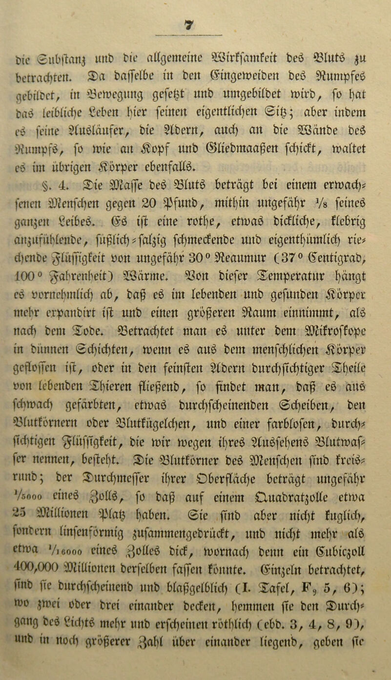 *>ie @ubjton| mit» tic allgemeine 2Strffamfeit beb 33lutb $u betrachten. 3>a baffelbe itt bctt Cnttgewetbett beb 9?umpfcb gebilbct, in Bewegung gefegt unb itmgebilbet wirb, fo bat bab leibliche €eben hier fernen eigentlichen St'lj; aber inbeni eb feine 2lubläufer, bie Albern, aud) an bic 5öänbe beb iUtunpfb, fo wie an $opf unb ($>liebmaaßen ftf)tcft, waltet eb im übrigen Körper ebenfalls. §. 4. Tie SDtajJe beb 53lut6 beträgt bei einem erwach* fetten 5Dienfä)cn gegen 20 ipfuub f mithin ungefähr Vs feine© ganzen £eibeb. @b iji eine rotl)e, etwab btcfltd)e, fiebrig an$ufüblenbe, füglich * fällig fehmeefenbe mtb eigenthümlich rte* d)enbe glüjfigfeit bott ungefähr 300 ^eauntur (37° (Sentigrab, 100° gabrenbeit) SSärrne. 53ott biefer Temperatur 1)üugt cb bcrnebmlid) ab, baß eb int Icbettben unb gefunbett Körper mehr erpanbirt i|l uttb einen größeren üftaunt eütttimmt, alb nach bent Tobe, betrachtet man eb unter bent biifroffopc in bünnen Sdg'chten, wenn eb aitö bent utenfchlichen Körper gcfloffen ift, ober in ben feinjteu Albern burd)fichttger Thctle bott lebenben Thieren fließenb, fo ftnbct mau, baß eb aub fcbwach gefärbten, ettoaö burchfcheinenben (Scheiben, ben blutfornern ober blutfi’tgelchen, unb einer farblofen, burcf)* fichttgen glüfjigfeit, bie Wir wegen ibreb 2litbfcbeub blutwaV fer nennen, begeht. Tie blutforner beb biettfehett fenb fretb? ritttb; ber Turchmeffer ihrer Oberfläche beträgt ungefähr Vsooo cineö >}ollb, fo baß auf einem £luabrat$olle etwa 25 bcillionen $pia£ ha&ett. Sic fTitb aber ut'd)t füglich, fonbern linfenformig ^ufammeitgebrücft, unb nicht mehr alb etwa Vieooo eincb $olleb bief, wornad) beim ein (§ubic$oll 400,000 Millionen berfelbett faffen fbnnte. ßrtnjcltt betrachtet, imb fic burchfcheinenb unb bfa^gelblid) (I. Tafel, F9 5, 6); wo $Wei ober bret einattber beefett, hemmen ffe beit Turd)* gang beb £id)tb mehr unb erfcheittett röthlid) (ebb. 3, 4, 8, 9), unb in noch größerer $abl über einattber licgcitb, geben fic