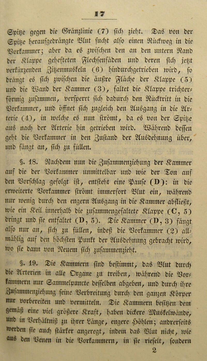 0pt$c gegen tue ©rängltnte (7) ftd) gtcf)t. S)aß non ber 0ptl3c heraufgebrängte Vlut fud)t a(fo einen Sftücftueg tn bi'e Vorfammerg aber ba eß grtnfdjen ben an ben untern Sffanb ber Etappe gehefteten gledjfenfdben unb bereit ftd) jefct nerfürgenbett gtfcenmußfeln C6.) hütburchgetneben nurb, fo brängt eß ftd) gttnfdjen bte auf re gfäcfje ber Etappe (5) unb bi'e 2Sanb ber Kammer (3), faltet bte klappe trtcfjter^ förmig gufamnteit, Oerfperrt ftd) baburd) ben 9iücftritt tu bte Vorfamnter, unb öffnet ftd) gugletd) ben Slußgattg tu bte Uv* terie (4), in tnclcbe eß nun ftrömt, ba eß non ber @pt£e auß nad) ber SCrterte f)üt getrieben nurb. V3äf)renb beffen gef)t bte Vorfamnter tn ben ^itftattb ber Slußbehnuug über, unb fängt au, ftd) gu füllen* §. 18. 9?acf)bem nun bte 3ufammengiehung ber Kammer auf bte ber Vorfamnter unmittelbar unb inte ber 2^on auf ben Vorfdjfag gefolgt tji, entftebt eine $paufe (D): m bte ertneüerte Vorfamnter ftrömt immerfort Vlut ein r n>äf)renb nur metttg burd) ben engern Büßgang tn bte Kammer abfließt, nn’e etn Äeil innerhalb bte gufammengefaltete klappe (C, 5) bringt unb fte entfaltet (D, 5). ®t'e Kammer (D, 3) fängt a(]o nur au, ftd) gu füllen, tnbef bte Vorfamnter (2) all- mäf)ltg auf beit hödjften Spmtft ber dußbehmtng gebracht totrb, n>o fte bann non feuern ftd) gufammengtef)t. §♦ 19. £>te Kammern ffnb befh'mmt, baß Vlut burd) bte Arterien tu alle Organe gu treiben, mährenb bte Vor* famntertt nur ©ammelpuncte beffelbert abgeben, unb bttrd) tl)re 3uiammettgtehung feine Verbreitung burd) bett gangen Körper nur norberetteit unb nermttteln. S>tc Kammern befreit beut gernäf ritte Otel größere $raft, fabelt biefere Vlußfelwänbe, uttb m Vcrf)ältmß gu ihrer Sänge, engere £)öf)lcn; anbrerfettß Serben ffe auch ftärfer angeregt, tnbeut baß Vlut m'd)t, inte auß ben Venen tn bie Vorfammertt, tn fte riefelt, foitbern 2