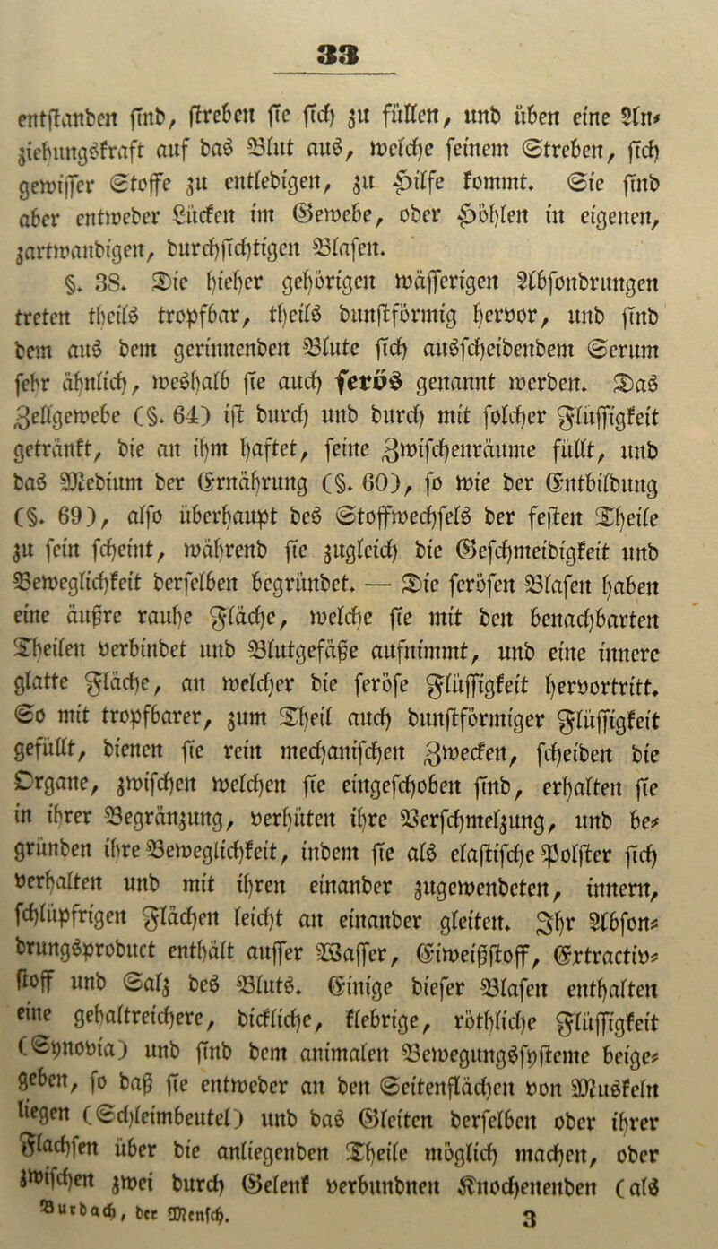 entjTnnben futb, (Treben fTc fTd) $u füllen, unb üben eine Sin* $tebung$fraft auf ba£ Blut au$, welche feinem (Streben, jTd) gewijfer Stoffe 31t entlebtgen, $u £tlfe fornrnt. Sie ffnt> aber cntioeber Süden tnt ©ewebe, ober $>bfjlen in eigenen, sartwanbigeit, burchjTd)ttgen Olafen. §. 38. Sic I)ie()cr gehörigen wäjfertgeit Slbfoitbrungen treten tbeifö tropfbar, tf)cifö bmtjtformig f)erbor, unb jTnb bem aitö bem gerinnenben Blute ftd) auSfchetbenbem Serum febr ähnlich, weshalb jTe auef) fe?o$ genannt werben. Sa6 Zellgewebe (§. 64) i|l burd) unb burd) mit foldjer glitjffgfeit getränft, bie an ü)nt haftet, feine Zwifcf) ettr äume füllt, unb baä 3Kebium ber ©Währung (§.60), fo wie ber ©ntbilbuitg (§. 69), alfo überhaupt beS Stojfwecf)fel$ ber fejien Sheile SU fein fcfjeütt, währenb fte zugleich bie ©efchmeibigfett unb Beweglichfett berfelbeit begrünbet. — Sie ferofen Biafeit l)abett eine ättjjre raul)e glädje, welche jTe mit beit benachbarten Sheilen oerbinbet unb Blutgefäße aufnimmt, unb eine innere glatte gläche, an welcher bie ferofe glüjftgfett herbortritt. So mit tropfbarer, $um SJjeil auch bunftformiger gliijfigfeit gefüllt, bienen ffe rein mechanischen gweden, fchetben bie Organe, gwifefjen welchen fte eütgefchobett jTnb, erhalten jTc in ihrer Begrannung, berl)üten ihre 23erfchmel$ung, unb be? grünben ihre Beweglich!eit, inbem jTe afö elafiifche ^oljter ftd) oerhalten unb mit tf)ren einanber ^ugemettbeten, tnnem, fchlüpfrtgen flachen leicht au einanber gleiten. $hr 2lbfon? brungäprobuct enthält auffer BSaffcr, ©tweißfTojf, ©rtractio? üoff unb Sals be6 Blut6. Einige biefer Blafeit enthalten eine gehaltreichere, bidliche, fiebrige, röthltdje glüffigfeit (Spnobta) unb finb bem animalen BewegungäfpfTcme beige? geben, )o baß jTe entweber au beit Settenjlädjeit 001t BJuäfeltt liegen (Sd)leimbeutel) unb baö ©leiten berfelbeit ober ihrer 0lad)|en über bie anliegenben Sheile möglich machen, ober Jtoi|d)en $wei burd) ©elenf oerbttttbneit $nocheiteitben (al$ 53utbad>, t« SDtcnfd?. 3